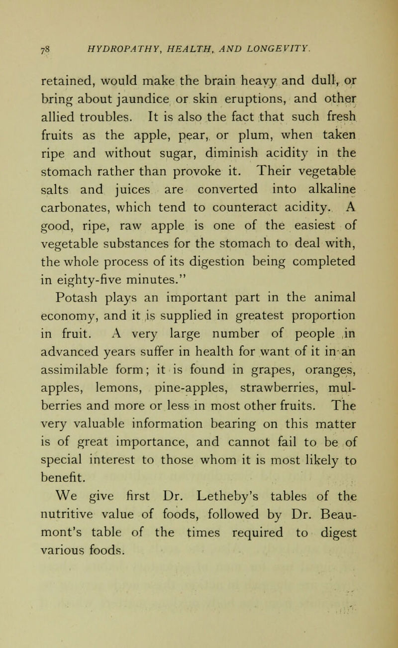 retained, would make the brain heavy and dull, or bring about jaundice or skin eruptions, and other allied troubles. It is also the fact that such fresh fruits as the apple, pear, or plum, when taken ripe and without sugar, diminish acidity in the stomach rather than provoke it. Their vegetable salts and juices are converted into alkaline carbonates, which tend to counteract acidity. A good, ripe, raw apple is one of the easiest of vegetable substances for the stomach to deal with, the whole process of its digestion being completed in eighty-five minutes. Potash plays an important part in the animal economy, and it is supplied in greatest proportion in fruit. A very large number of people in advanced years suffer in health for want of it in-an assimilable form; it is found in grapes, oranges, apples, lemons, pine-apples, strawberries, mul- berries and more or less in most other fruits. The very valuable information bearing on this matter is of great importance, and cannot fail to be of special interest to those whom it is most likely to benefit. We give first Dr. Letheby's tables of the nutritive value of foods, followed by Dr. Beau- mont's table of the times required to digest various foods.