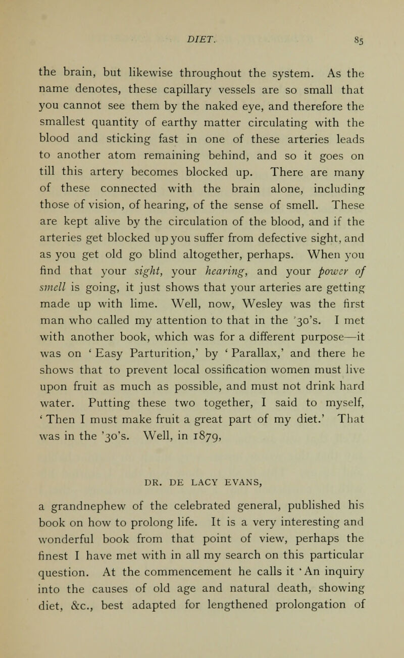 the brain, but likewise throughout the system. As the name denotes, these capillary vessels are so small that you cannot see them by the naked eye, and therefore the smallest quantity of earthy matter circulating with the blood and sticking fast in one of these arteries leads to another atom remaining behind, and so it goes on till this artery becomes blocked up. There are many of these connected with the brain alone, including those of vision, of hearing, of the sense of smell. These are kept alive by the circulation of the blood, and if the arteries get blocked up you suffer from defective sight, and as you get old go blind altogether, perhaps. When you find that your sight, your hearing, and your power of smell is going, it just shows that your arteries are getting made up with lime. Well, now, Wesley was the first man who called my attention to that in the '30's. I met with another book, which was for a different purpose—it was on ' Easy Parturition,' by ' Parallax,' and there he shows that to prevent local ossification women must live upon fruit as much as possible, and must not drink hard water. Putting these two together, I said to myself, 'Then I must make fruit a great part of my diet.' That was in the '30's. Well, in 1879, DR. DE LACY EVANS, a grandnephew of the celebrated general, published his book on how to prolong life. It is a very interesting and wonderful book from that point of view, perhaps the finest I have met with in all my search on this particular question. At the commencement he calls it 'An inquiry into the causes of old age and natural death, showing diet, &c, best adapted for lengthened prolongation of