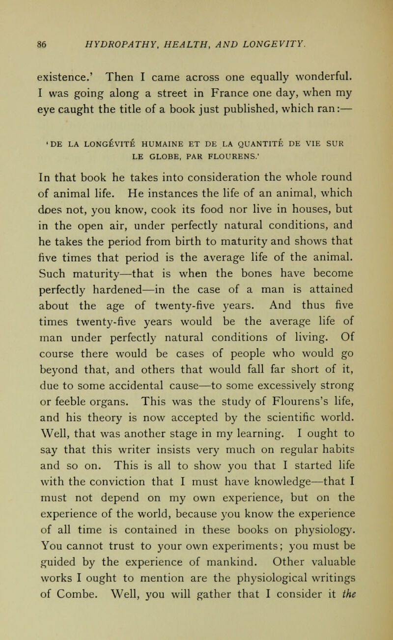existence.' Then I came across one equally wonderful. I was going along a street in France one day, when my eye caught the title of a book just published, which ran:— ■DE LA LONGEVITE HUMAINE ET DE LA QUANTITE DE VIE SUR LE GLOBE, PAR FLOURENS.' In that book he takes into consideration the whole round of animal life. He instances the life of an animal, which does not, you know, cook its food nor live in houses, but in the open air, under perfectly natural conditions, and he takes the period from birth to maturity and shows that five times that period is the average life of the animal. Such maturity—that is when the bones have become perfectly hardened—in the case of a man is attained about the age of twenty-five years. And thus five times twenty-five years would be the average life of man under perfectly natural conditions of living. Of course there would be cases of people who would go beyond that, and others that would fall far short of it, due to some accidental cause—to some excessively strong or feeble organs. This was the study of Flourens's life, and his theory is now accepted by the scientific world. Well, that was another stage in my learning. I ought to say that this writer insists very much on regular habits and so on. This is all to show you that I started life with the conviction that I must have knowledge—that I must not depend on my own experience, but on the experience of the world, because you know the experience of all time is contained in these books on physiology. You cannot trust to your own experiments; you must be guided by the experience of mankind. Other valuable works I ought to mention are the physiological writings of Combe. Well, you will gather that I consider it the