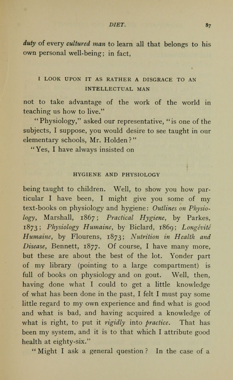 duty of every cultured man to learn all that belongs to his own personal well-being; in fact, I LOOK UPON IT AS RATHER A DISGRACE TO AN INTELLECTUAL MAN not to take advantage of the work of the world in teaching us how to live. Physiology, asked our representative, is one of the subjects, I suppose, you would desire to see taught in our elementary schools, Mr. Holden? Yes, I have always insisted on HYGIENE AND PHYSIOLOGY being taught to children. Well, to show you how par- ticular I have been, I might give you some of my text-books on physiology and hygiene: Outlines on Physio- logy, Marshall, 1867; Practical Hygiene, by Parkes, 1873; Physiology Humaine, by Biclard, 1869; Longcvite Humaine, by Flourens, 1873; Nutrition in Health and Disease, Bennett, 1877. Of course, I have many more, but these are about the best of the lot. Yonder part of my library (pointing to a large compartment) is full of books on physiology and on gout. Well, then, having done what I could to get a little knowledge of what has been done in the past, I felt I must pay some little regard to my own experience and find what is good and what is bad, and having acquired a knowledge of what is right, to put it rigidly into practice. That has been my system, and it is to that which I attribute good health at eighty-six.  Might I ask a general question ? In the case of a