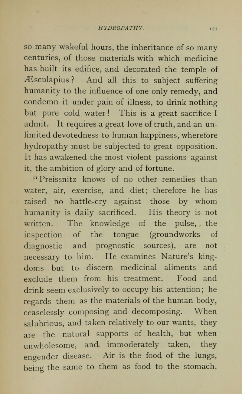 so many wakeful hours, the inheritance of so many centuries, of those materials with which medicine has built its edifice, and decorated the temple of iEsculapius ? And all this to subject suffering humanity to the influence of one only remedy, and condemn it under pain of illness, to drink nothing but pure cold water! This is a great sacrifice I admit. It requires a great love of truth, and an un- limited devotedness to human happiness, wherefore hydropathy must be subjected to great opposition. It has awakened the most violent passions against it, the ambition of glory and of fortune.  Preissnitz knows of no other remedies than water, air, exercise, and diet; therefore he has raised no battle-cry against those by whom humanity is daily sacrificed. His theory is not written. The knowledge of the pulse, the inspection of the tongue (groundworks of diagnostic and prognostic sources), are not necessary to him. He examines Nature's king- doms but to discern medicinal aliments and exclude them from his treatment. Food and drink seem exclusively to occupy his attention; he regards them as the materials of the human body, ceaselessly composing and decomposing. When salubrious, and taken relatively to our wants, they are the natural supports of health, but when unwholesome, and immoderately taken, they engender disease. Air is the food of the lungs, being the same to them as food to the stomach.