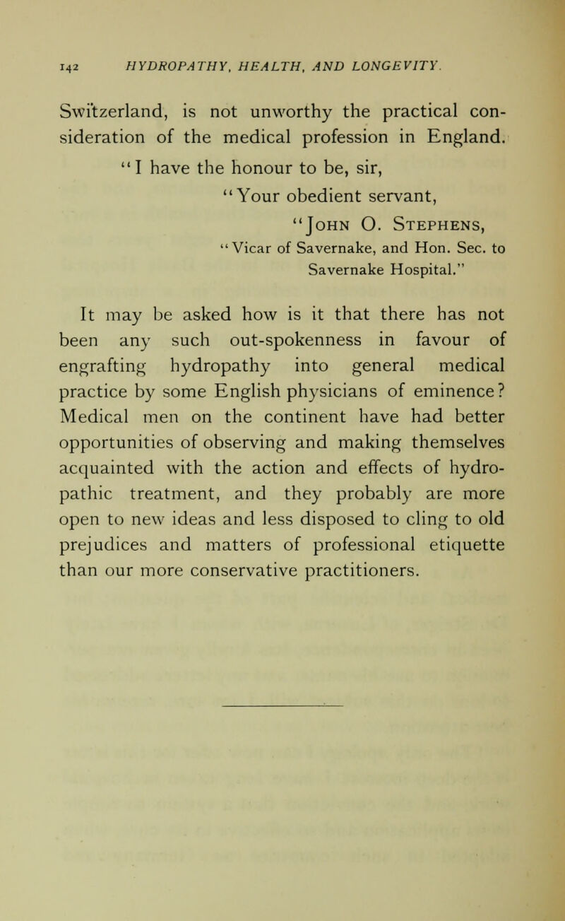 Switzerland, is not unworthy the practical con- sideration of the medical profession in England. I have the honour to be, sir, Your obedient servant, John O. Stephens, Vicar of Savernake, and Hon. Sec. to Savernake Hospital. It may be asked how is it that there has not been any such out-spokenness in favour of engrafting hydropathy into general medical practice by some English physicians of eminence? Medical men on the continent have had better opportunities of observing and making themselves acquainted with the action and effects of hydro- pathic treatment, and they probably are more open to new ideas and less disposed to cling to old prejudices and matters of professional etiquette than our more conservative practitioners.