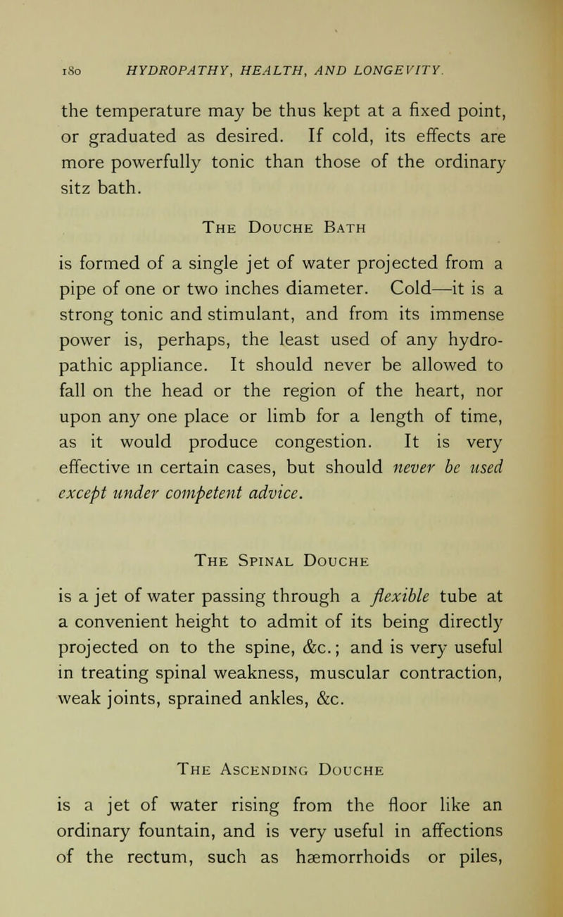 the temperature may be thus kept at a fixed point, or graduated as desired. If cold, its effects are more powerfully tonic than those of the ordinary sitz bath. The Douche Bath is formed of a single jet of water projected from a pipe of one or two inches diameter. Cold—it is a strong tonic and stimulant, and from its immense power is, perhaps, the least used of any hydro- pathic appliance. It should never be allowed to fall on the head or the region of the heart, nor upon any one place or limb for a length of time, as it would produce congestion. It is very effective in certain cases, but should never be used except under competent advice. The Spinal Douche is a jet of water passing through a flexible tube at a convenient height to admit of its being directly projected on to the spine, &c; and is very useful in treating spinal weakness, muscular contraction, weak joints, sprained ankles, &c. The Ascending Douche is a jet of water rising from the floor like an ordinary fountain, and is very useful in affections of the rectum, such as haemorrhoids or piles,