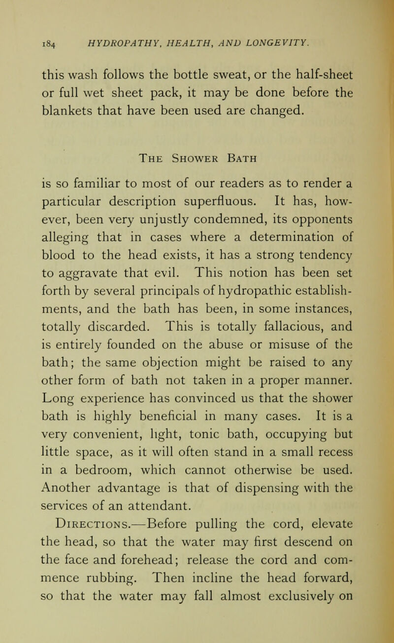 this wash follows the bottle sweat, or the half-sheet or full wet sheet pack, it may be done before the blankets that have been used are changed. The Shower Bath is so familiar to most of our readers as to render a particular description superfluous. It has, how- ever, been very unjustly condemned, its opponents alleging that in cases where a determination of blood to the head exists, it has a strong tendency to aggravate that evil. This notion has been set forth by several principals of hydropathic establish- ments, and the bath has been, in some instances, totally discarded. This is totally fallacious, and is entirely founded on the abuse or misuse of the bath; the same objection might be raised to any other form of bath not taken in a proper manner. Long experience has convinced us that the shower bath is highly beneficial in many cases. It is a very convenient, light, tonic bath, occupying but little space, as it will often stand in a small recess in a bedroom, which cannot otherwise be used. Another advantage is that of dispensing with the services of an attendant. Directions.—Before pulling the cord, elevate the head, so that the water may first descend on the face and forehead; release the cord and com- mence rubbing. Then incline the head forward, so that the water may fall almost exclusively on