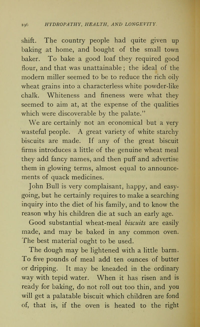 shift. The country people had quite given up baking at home, and bought of the small town baker. To bake a good loaf they required good flour, and that was unattainable ; the ideal of the modern miller seemed to be to reduce the rich oily wheat grains into a characterless white powder-like chalk. Whiteness and fineness were what they seemed to aim at, at the expense of the qualities which were discoverable by the palate. We are certainly not an economical but a very wasteful people. A great variety of white starchy biscuits are made. If any of the great biscuit firms introduces a little of the genuine wheat meal they add fancy names, and then puff and advertise them in glowing terms, almost equal to announce- ments of quack medicines. John Bull is very complaisant, happy, and easy- going, but he certainly requires to make a searching inquiry into the diet of his family, and to know the reason why his children die at such an early age. Good substantial wheat-meal biscuits are easily made, and may be baked in any common oven. The best material ought to be used. The dough may be lightened with a little barm. To five pounds of meal add ten ounces of butter or dripping. It may be kneaded in the ordinary way with tepid water. When it has risen and is ready for baking, do not roll out too thin, and you will get a palatable biscuit which children are fond of, that is, if the oven is heated to the right