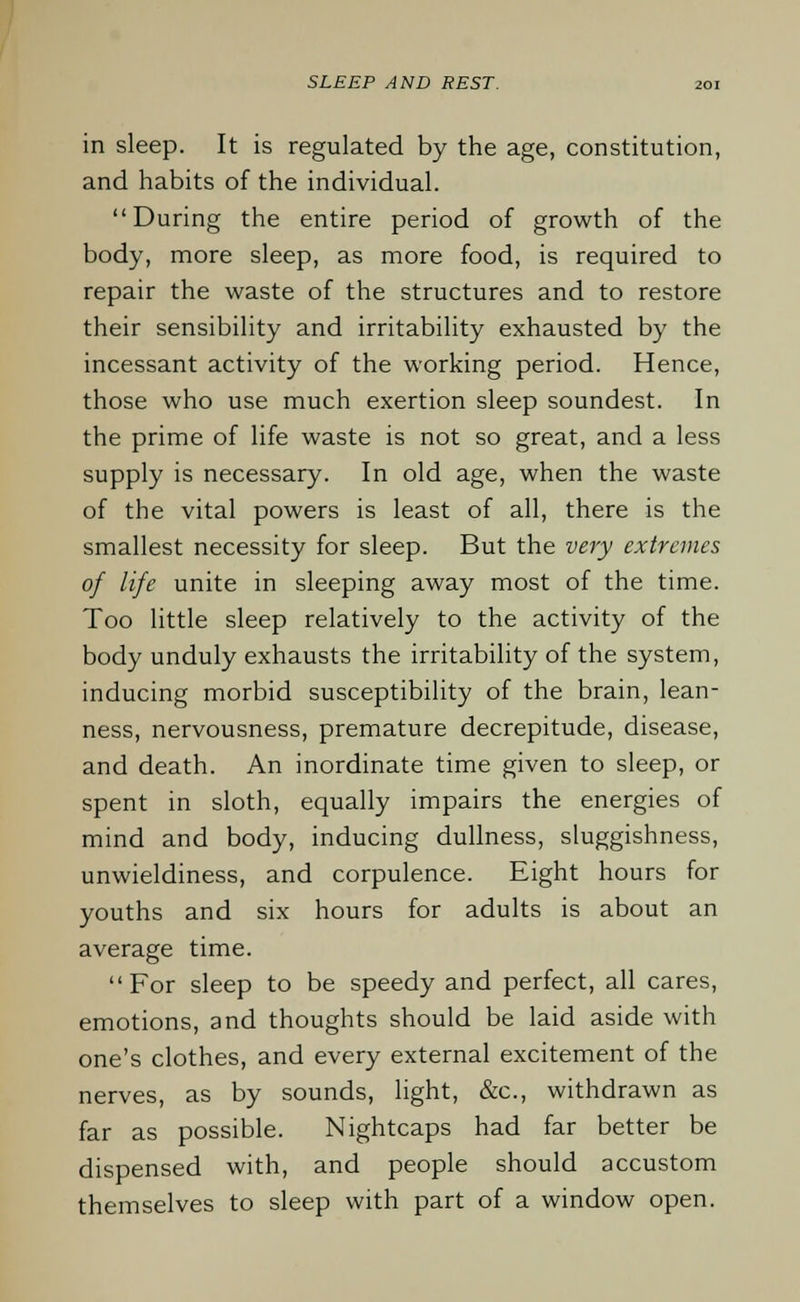 in sleep. It is regulated by the age, constitution, and habits of the individual. During the entire period of growth of the body, more sleep, as more food, is required to repair the waste of the structures and to restore their sensibility and irritability exhausted by the incessant activity of the working period. Hence, those who use much exertion sleep soundest. In the prime of life waste is not so great, and a less supply is necessary. In old age, when the waste of the vital powers is least of all, there is the smallest necessity for sleep. But the very extremes of life unite in sleeping away most of the time. Too little sleep relatively to the activity of the body unduly exhausts the irritability of the system, inducing morbid susceptibility of the brain, lean- ness, nervousness, premature decrepitude, disease, and death. An inordinate time given to sleep, or spent in sloth, equally impairs the energies of mind and body, inducing dullness, sluggishness, unwieldiness, and corpulence. Eight hours for youths and six hours for adults is about an average time. For sleep to be speedy and perfect, all cares, emotions, and thoughts should be laid aside with one's clothes, and every external excitement of the nerves, as by sounds, light, &c, withdrawn as far as possible. Nightcaps had far better be dispensed with, and people should accustom themselves to sleep with part of a window open.