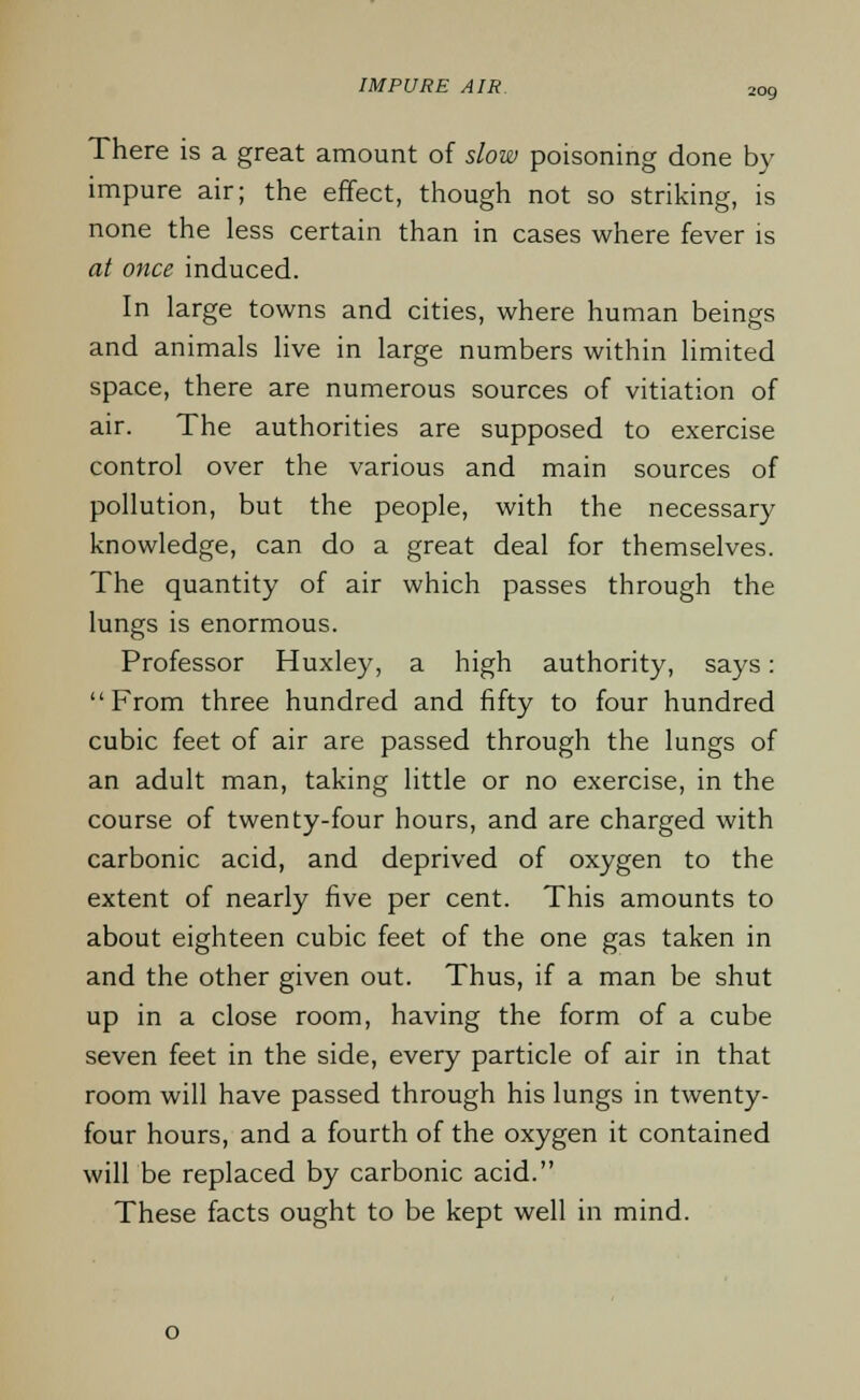 IMPURE AIR. 2og There is a great amount of slow poisoning done by impure air; the effect, though not so striking, is none the less certain than in cases where fever is at once induced. In large towns and cities, where human beings and animals live in large numbers within limited space, there are numerous sources of vitiation of air. The authorities are supposed to exercise control over the various and main sources of pollution, but the people, with the necessary knowledge, can do a great deal for themselves. The quantity of air which passes through the lungs is enormous. Professor Huxley, a high authority, says: From three hundred and fifty to four hundred cubic feet of air are passed through the lungs of an adult man, taking little or no exercise, in the course of twenty-four hours, and are charged with carbonic acid, and deprived of oxygen to the extent of nearly five per cent. This amounts to about eighteen cubic feet of the one gas taken in and the other given out. Thus, if a man be shut up in a close room, having the form of a cube seven feet in the side, every particle of air in that room will have passed through his lungs in twenty- four hours, and a fourth of the oxygen it contained will be replaced by carbonic acid. These facts ought to be kept well in mind.