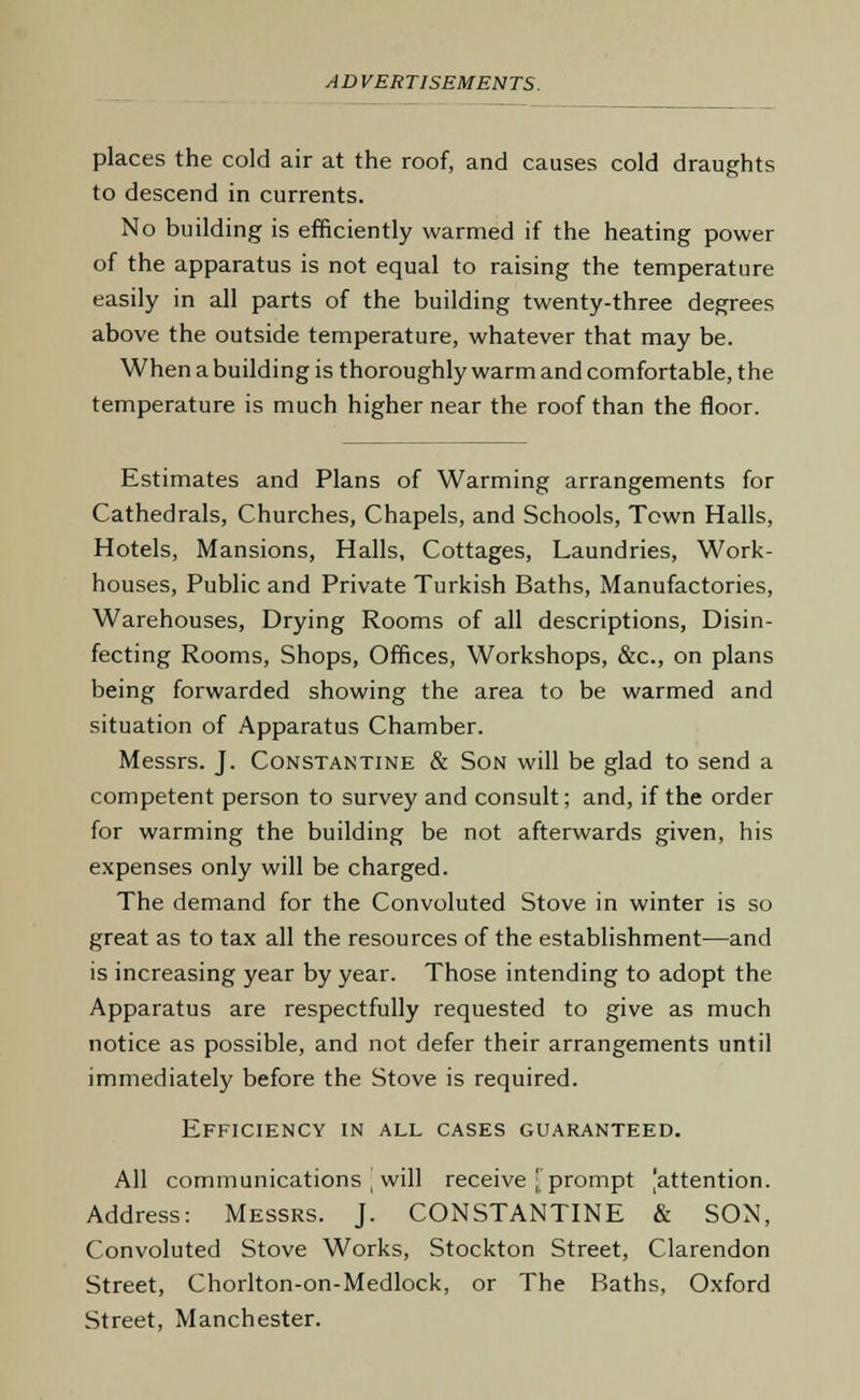 places the cold air at the roof, and causes cold draughts to descend in currents. No building is efficiently warmed if the heating power of the apparatus is not equal to raising the temperature easily in all parts of the building twenty-three degrees above the outside temperature, whatever that may be. When a building is thoroughly warm and comfortable, the temperature is much higher near the roof than the floor. Estimates and Plans of Warming arrangements for Cathedrals, Churches, Chapels, and Schools, Town Halls, Hotels, Mansions, Halls, Cottages, Laundries, Work- houses, Public and Private Turkish Baths, Manufactories, Warehouses, Drying Rooms of all descriptions, Disin- fecting Rooms, Shops, Offices, Workshops, &c, on plans being forwarded showing the area to be warmed and situation of Apparatus Chamber. Messrs. J. Constantine & Son will be glad to send a competent person to survey and consult; and, if the order for warming the building be not afterwards given, his expenses only will be charged. The demand for the Convoluted Stove in winter is so great as to tax all the resources of the establishment—and is increasing year by year. Those intending to adopt the Apparatus are respectfully requested to give as much notice as possible, and not defer their arrangements until immediately before the Stove is required. Efficiency in all cases guaranteed. All communications will receive ; prompt [attention. Address: Messrs. J. CONSTANTINE & SON, Convoluted Stove Works, Stockton Street, Clarendon Street, Chorlton-on-Medlock, or The Baths, Oxford Street, Manchester.