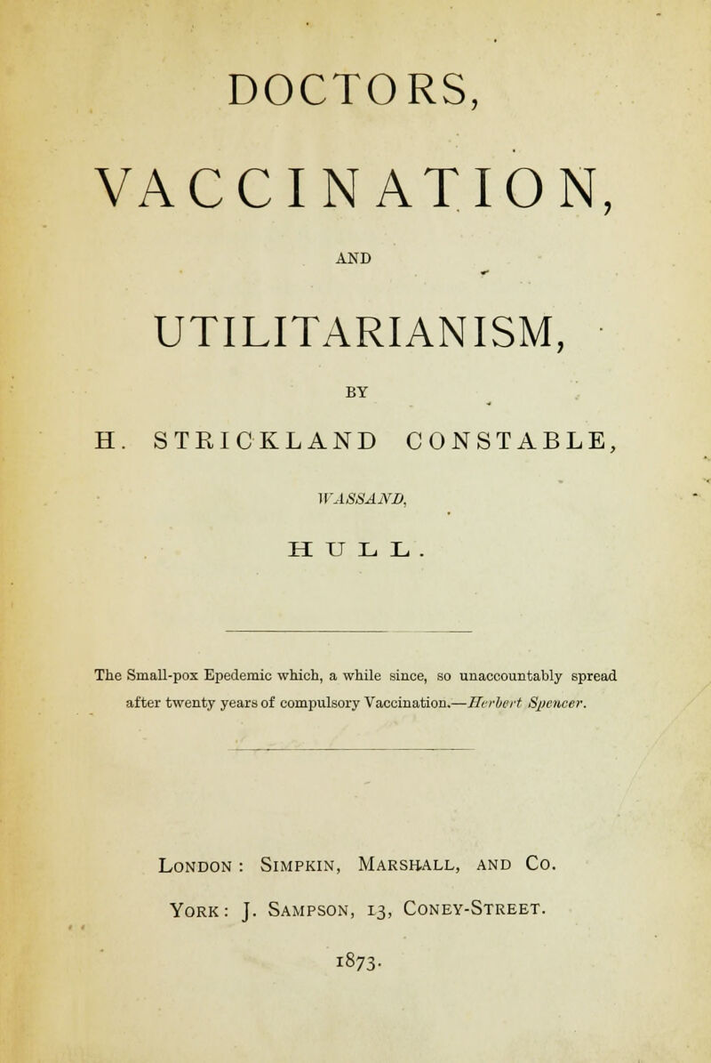 DOCTORS, VACCINATION, AND UTILITARIANISM, BY H. STRICKLAND CONSTABLE, WASSAND, HULL. The Small-pox Epedemic which, a while since, so unaccountably spread after twenty years of compulsory Vaccination.—Herbert Spencer. London : Simpkin, Marshall, and Co. York: J. Sampson, 13, Coney-Street. i873-