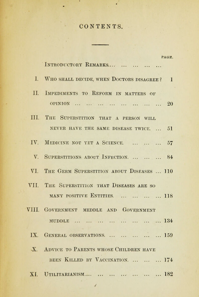 CONTENTS. PAGB. Introductory Remarks I. Who shall decide, when Doctors disagree ? 1 II. Impediments to Reform in matters of opinion 20 III. The Superstition that a person will never have the same disease twice. ... 51 IV. Medicine not yet a Science 57 V. Superstitions about Infection 84 VI. The Germ Superstition about Diseases ... 110 VII. The Superstition that Diseases are so MANY POSITIVE ENTITIES 118 VIII. Government meddle and Government muddle 134 IX. General observations 159 X Advice to Parents whose Children have been Killed by Vaccination 174 XI. Utilitarianism 182