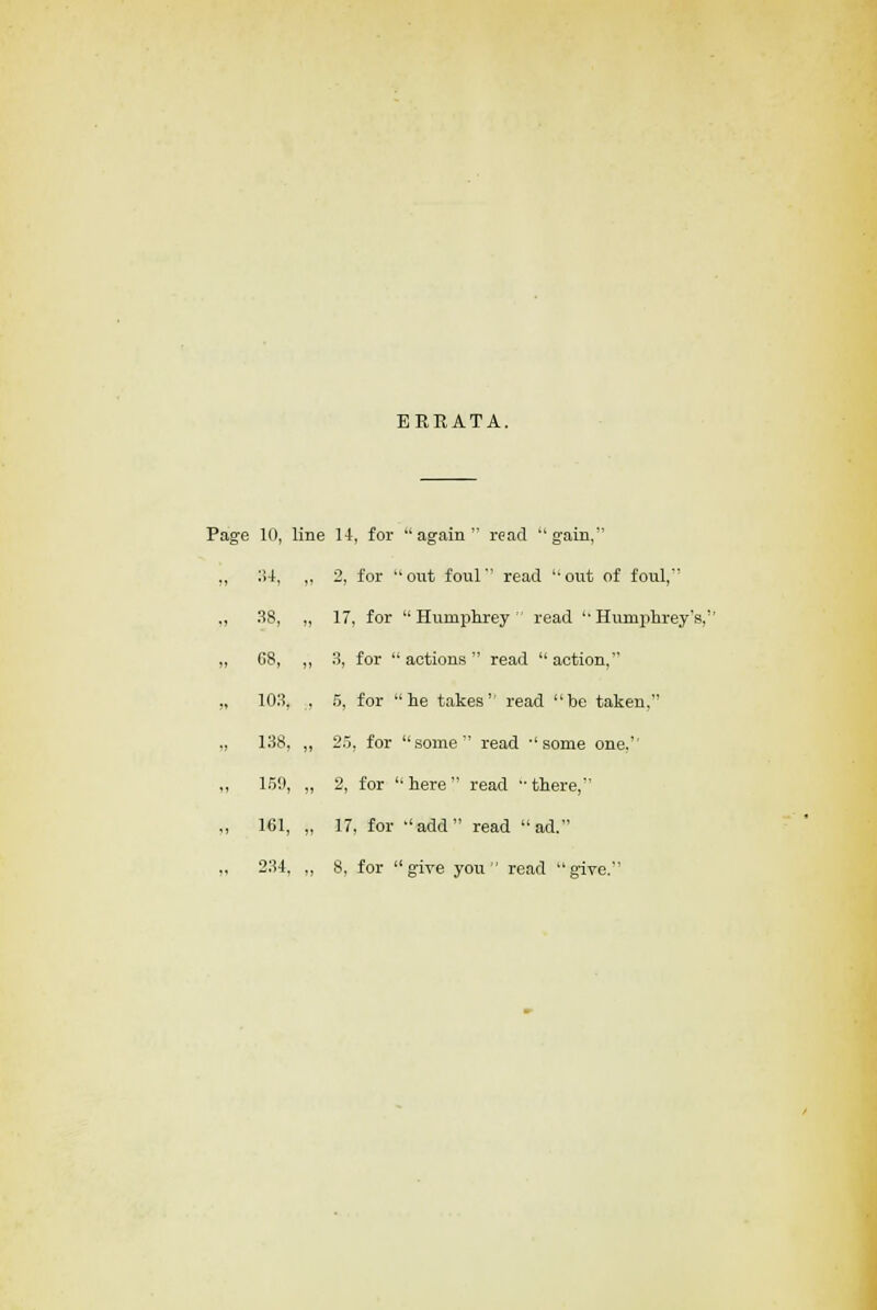 ERRATA. Page 10, line 14, for again read gain, 34, ,, 2, for out foul read out of foul, 38, „ 17, for Humphrey read Humphrey's, 08, ,, 3, for  actions  read  action, 103, , 5, for he takes read be taken, 138, „ 25, for some read some one. lot), „ 2, for here read there, 161, „ 17, for add read ad. 234, ,, 8, for give you read give.