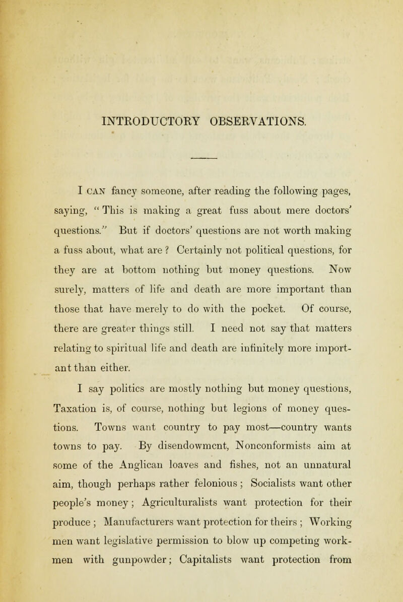 INTRODUCTORY OBSERVATIONS. I CAN fancy someone, after reading the following pages, saying,  This is making a great fuss about mere doctors' questions. But if doctors' questions are not worth making a fuss about, what are ? Certainly not political questions, for they are at bottom nothing but money questions. Now surely, matters of life and death are more important than those that have merely to do with the pocket. Of course, there are greater things still. I need not say that matters relating to spiritual life and death are infinitely more import- ant than either. I say politics are mostly nothing but money questions, Taxation is, of course, nothing but legions of money ques- tions. Towns want country to pay most—country wants towns to pay. By disendowmcnt, Nonconformists aim at some of the Anglican loaves and fishes, not an unnatural aim, though perhaps rather felonious ; Socialists want other people's money; Agriculturalists want protection for their produce ; Manufacturers want protection for theirs ; Working men want legislative permission to blow up competing work- men with gunpowder; Capitalists want protection from