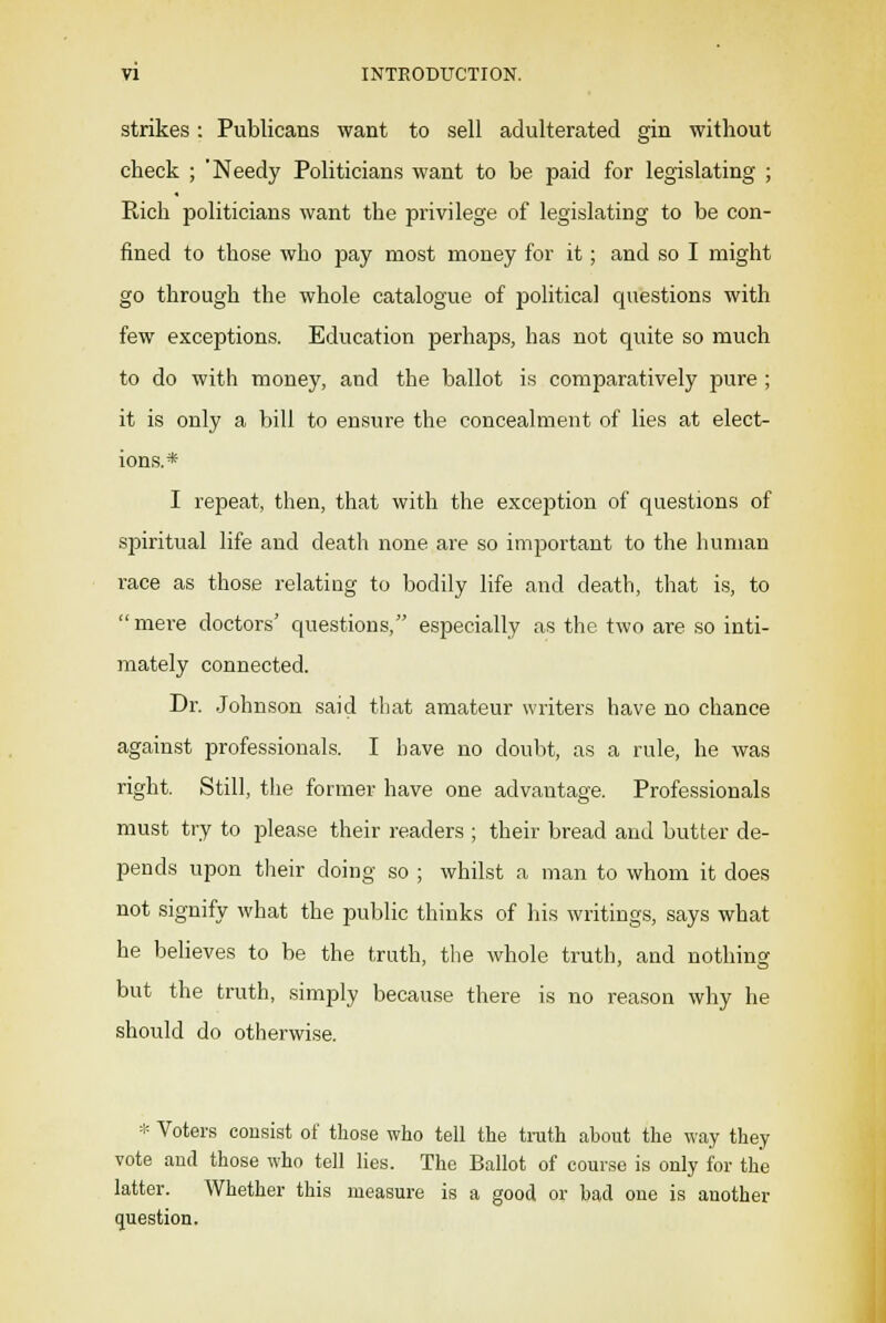 VI INTRODUCTION. strikes: Publicans want to sell adulterated gin without check ; 'Needy Politicians want to be paid for legislating ; Rich politicians want the privilege of legislating to be con- fined to those who pay most money for it; and so I might go through the whole catalogue of political questions with few exceptions. Education perhaps, has not quite so much to do with money, and the ballot is comparatively pure ; it is only a bill to ensure the concealment of lies at elect- ions.* I repeat, then, that with the exception of questions of spiritual life and death none are so important to the human race as those relating to bodily life and death, that is, to mere doctors' questions, especially as the two are so inti- mately connected. Dr. Johnson said that amateur writers have no chance against professionals. I have no doubt, as a rule, he was right. Still, the former have one advantage. Professionals must try to please their readers ; their bread and butter de- pends upon their doing so ; whilst a man to whom it does not signify what the public thinks of his writings, says what he believes to be the truth, the whole truth, and nothing but the truth, simply because there is no reason why he should do otherwise. * Voters consist of those who tell the truth about the way they vote and those who tell lies. The Ballot of course is only for the latter. Whether this measure is a good or had one is another question.