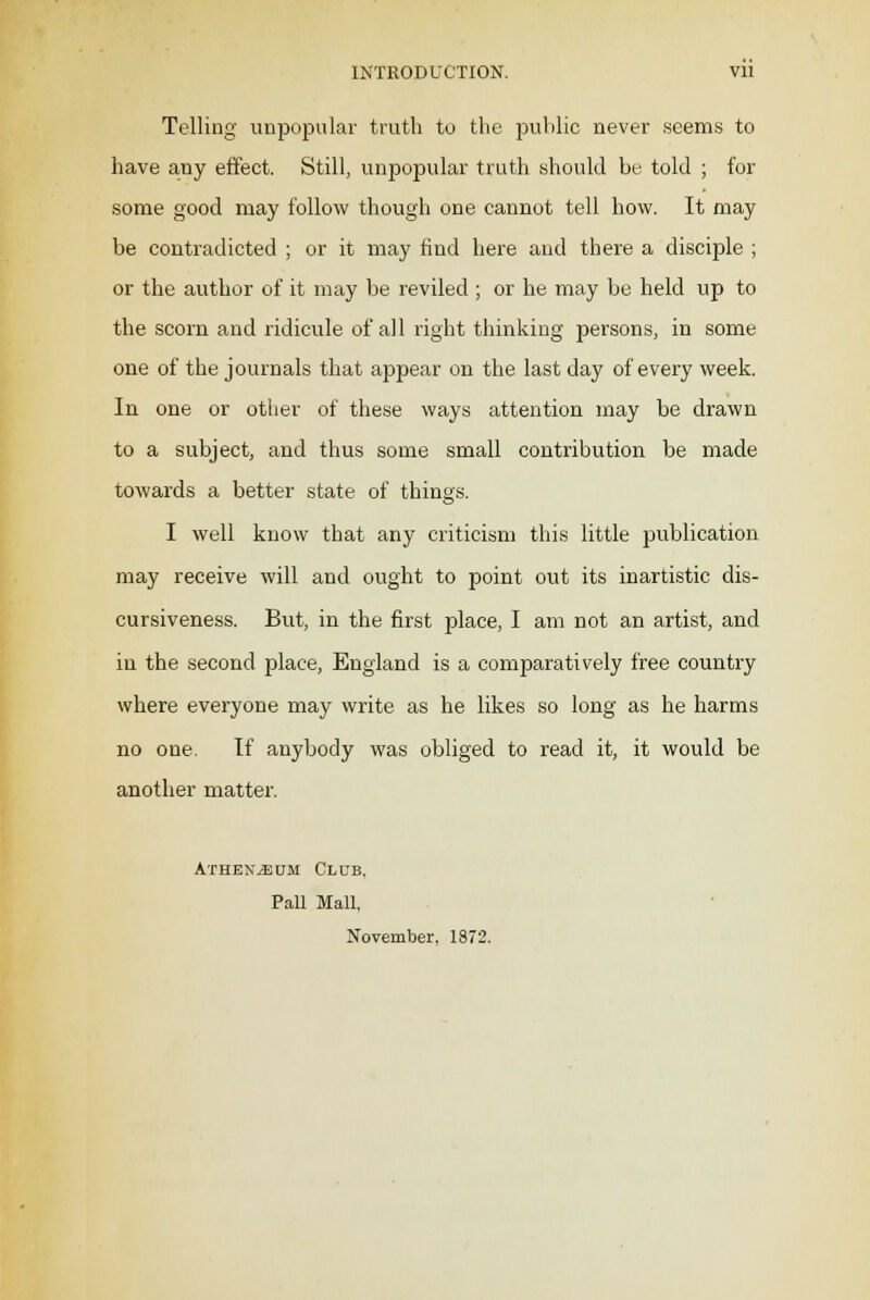 INTRODUCTION. Vll Telling unpopular truth to the public never seems to have any effect. Still, unpopular truth should be told ; for some good may follow though one cannot tell how. It may be contradicted ; or it may find here and there a disciple ; or the author of it may be reviled ; or he may be held up to the scorn and ridicule of all right thinking persons, in some one of the journals that appear on the last day of every week. In one or other of these ways attention may be drawn to a subject, and thus some small contribution be made towards a better state of things. I well know that any criticism this little publication may receive will and ought to point out its inartistic dis- cursiveness. But, in the first place, I am not an artist, and in the second place, England is a comparatively free country where everyone may write as he likes so long as he harms no one. If anybody was obliged to read it, it would be another matter. Athenaeum Club, Pall Mall, November. 1872.