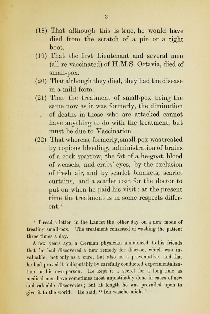 (18) That although this is true, he would have died from the scratch of a pin or a tight boot. (19) That the first Lieutenant and several men (all re-vaccinated) of H.M.S. Octavia, died of small-pox. (20) That although they died, they had the disease in a mild form. (21) That the treatment of small-pox being the same now as it was formerly, the diminution of deaths in those who are attacked cannot have anything to do with the treatment, but must be due to Vaccination. (22) That whereas, formerly, small-pox was treated by copious bleeding, administration of brains of a cock-sparrow, the fat of a he-goat, blood of weasels, and crabs' eyes, by the exclusion of fresh air, and by scarlet blankets, scarlet curtains, and a scarlet coat for the doctor to put on when he paid his visit; at the present time the treatment is in some respects differ- ent.' * I read a letter in the Lancet the other day on a new mode of treating small-pox. The treatment consisted of washing the patient three times a day. A few years ago, a German physician announced to his friends that he had discovered a new remedy for disease, which was in- valuable, not only as a cure, hut also as a preventative, and that he had proved it indisputably hy carefully conducted experimeutaliza- tiou on his own person. He kept it a secret for a long time, as medical men have sometimes most unjustifiably done in cases of new and valuable discoveries; but at length he was prevailed upon to give it to the world. He said,  Ich wasche mich.