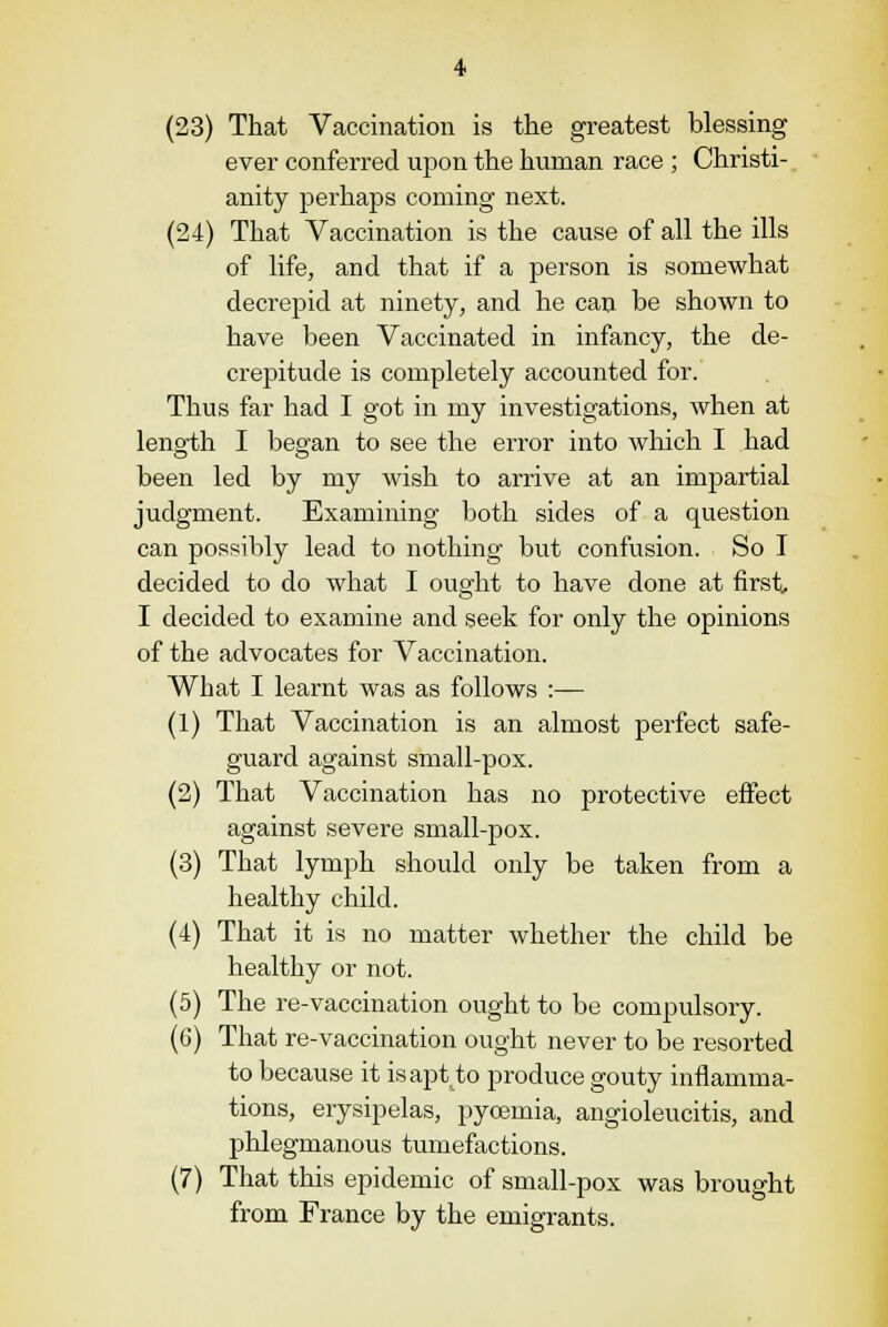 (23) That Vaccination is the greatest blessing ever conferred upon the human race ; Christi- anity perhaps coming next. (24) That Vaccination is the cause of all the ills of life, and that if a person is somewhat decrepid at ninety, and he can be shown to have been Vaccinated in infancy, the de- crepitude is completely accounted for. Thus far had I got in my investigations, when at length I began to see the error into which I had been led by my wish to arrive at an impartial judgment. Examining both sides of a question can possibly lead to nothing but confusion. So I decided to do what I ought to have done at first, I decided to examine and seek for only the opinions of the advocates for Vaccination. What I learnt was as follows :— (1) That Vaccination is an almost perfect safe- guard against small-pox. (2) That Vaccination has no protective effect against severe small-pox. (3) That lymph should only be taken from a healthy child. (4) That it is no matter whether the child be healthy or not. (5) The re-vaccination ought to be compulsory. (6) That re-vaccination ought never to be resorted to because it isaptto produce gouty inflamma- tions, erysipelas, pycemia, angioleucitis, and phlegmanous tumefactions. (7) That this epidemic of small-pox was brought from France by the emigrants.