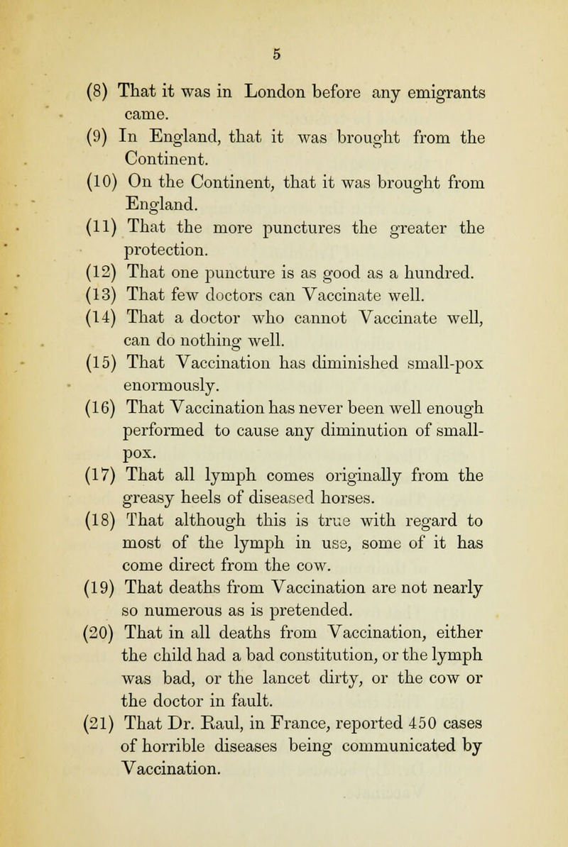 (8) That it was in London before any emigrants came. (9) In England, that it was brought from the Continent. (10) On the Continent, that it was brought from England. (11) That the more punctures the greater the protection. (12) That one puncture is as good as a hundred. (13) That few doctors can Vaccinate well. (14) That a doctor who cannot Vaccinate well, can do nothing well. (15) That Vaccination has diminished small-pox enormously. (16) That Vaccination has never been well enough performed to cause any diminution of small- pox. (17) That all lymph comes originally from the greasy heels of diseased horses. (18) That although this is true with regard to most of the lymph in use, some of it has come direct from the cow. (19) That deaths from Vaccination are not nearly so numerous as is pretended. (20) That in all deaths from Vaccination, either the child had a bad constitution, or the lymph was bad, or the lancet dirty, or the cow or the doctor in fault. (21) That Dr. Raul, in France, reported 450 cases of horrible diseases being communicated by Vaccination.