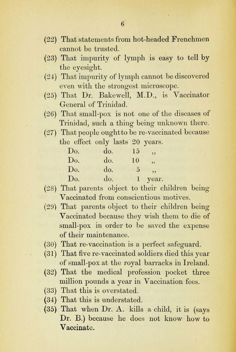 (22) That statements from hot-headed Frenchmen cannot be trusted. (23) That impurity of lymph is easy to tell by the eyesight. (24) That impurity of lymph cannot be discovered even with the strongest microscope. (25) That Dr. Bakewell, M.D., is Vaccinator General of Trinidad. (26) That small-pox is not one of the diseases of Trinidad, such a thing being unknown there. (27) That people oughtto be re-vaccinated because the effect only lasts 20 years. Do. do. 15 ,, Do. do. 10 Do. do. 5 ,, Do. do. 1 year. (28) That parents object to their children being- Vaccinated from conscientious motives. (29) That parents object to their children being Vaccinated because they wish them to die of small-pox in order to be saved the expense of their maintenance. (30) That re-vaccination is a perfect safeguard. (31) That five re-vaccinated soldiers died this year of small-pox at the royal barracks in Ireland. (32) That the medical profession pocket three million pounds a year in Vaccination fees. (33) That this is overstated. (34) That this is understated. (35) That when Dr. A. kills a child, it is (says Dr. B.) because he does not know how to Vaccinate.