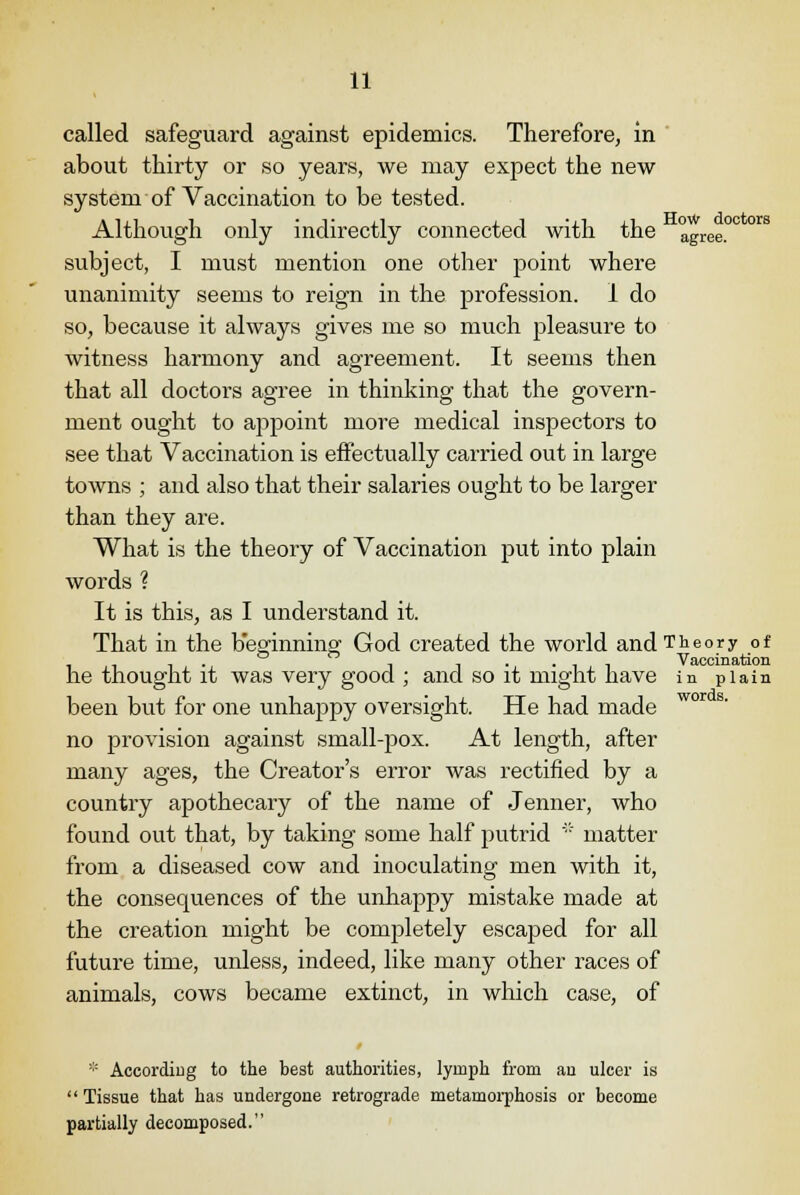 called safeguard against epidemics. Therefore, in about thirty or so years, we may expect the new system of Vaccination to be tested. Although only indirectly connected with the agree.0 subject, I must mention one other point where unanimity seems to reign in the profession. 1 do so, because it always gives me so much pleasure to witness harmony and agreement. It seems then that all doctors agree in thinking that the govern- ment ought to appoint more medical inspectors to see that Vaccination is effectually carried out in large towns ; and also that their salaries ought to be larger than they are. What is the theory of Vaccination put into plain words ? It is this, as I understand it. That in the beginning God created the world and Theory of , , , . . i Vaccination he thought it was very good ; and so it might have in plain been but for one unhappy oversight. He had made no provision against small-pox. At length, after many ages, the Creator's error was rectified by a country apothecary of the name of Jenner, who found out that, by taking some half putrid * matter from a diseased cow and inoculating men with it, the consequences of the unhappy mistake made at the creation might be completely escaped for all future time, unless, indeed, like many other races of animals, cows became extinct, in which case, of * According to the best authorities, lymph from an ulcer is Tissue that has undergone retrograde metamorphosis or become partially decomposed.