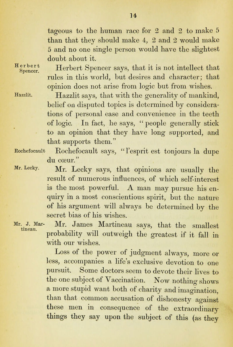taffeous to the human race for 2 and 2 to make 5 than that they should make 4, 2 and 2 would make 5 and no one single person would have the slightest doubt about it. H Spencer* Herbert Spencer says, that it is not intellect that rules in this world, but desires and character; that opinion does not arise from logic but from wishes. Hazziit. Hazzlit says, that with the generality of mankind, belief on disputed topics is determined by considera- tions of personal ease and convenience in the teeth of logic. In fact, he says, people generally stick to an opinion that they have long supported, and that supports them. Rochefoeauit Rochefocault says, l'espritest tonjours la dupe du cceur. Mr. Lecky. ]y/[r Lecky says, that opinions are usually the result of numerous influences, of which self-interest is the most powerful. A man may pursue his en- quiry in a most conscientious spirit, but the nature of his argument will always be determined by the secret bias of his wishes. MrtineauIar Mr' Jame9 Martineau says, that the smallest probability will outweigh the greatest if it fall in with our wishes. Loss of the power of judgment always, more or less, accompanies a life's exclusive devotion to one pursuit. Some doctors seem to devote their lives to the one subject of Vaccination. Now nothing shows a more stupid want both of charity and imagination, than that common accusation of dishonesty against these men in consequence of the extraordinary things they say upon the subject of this (as they