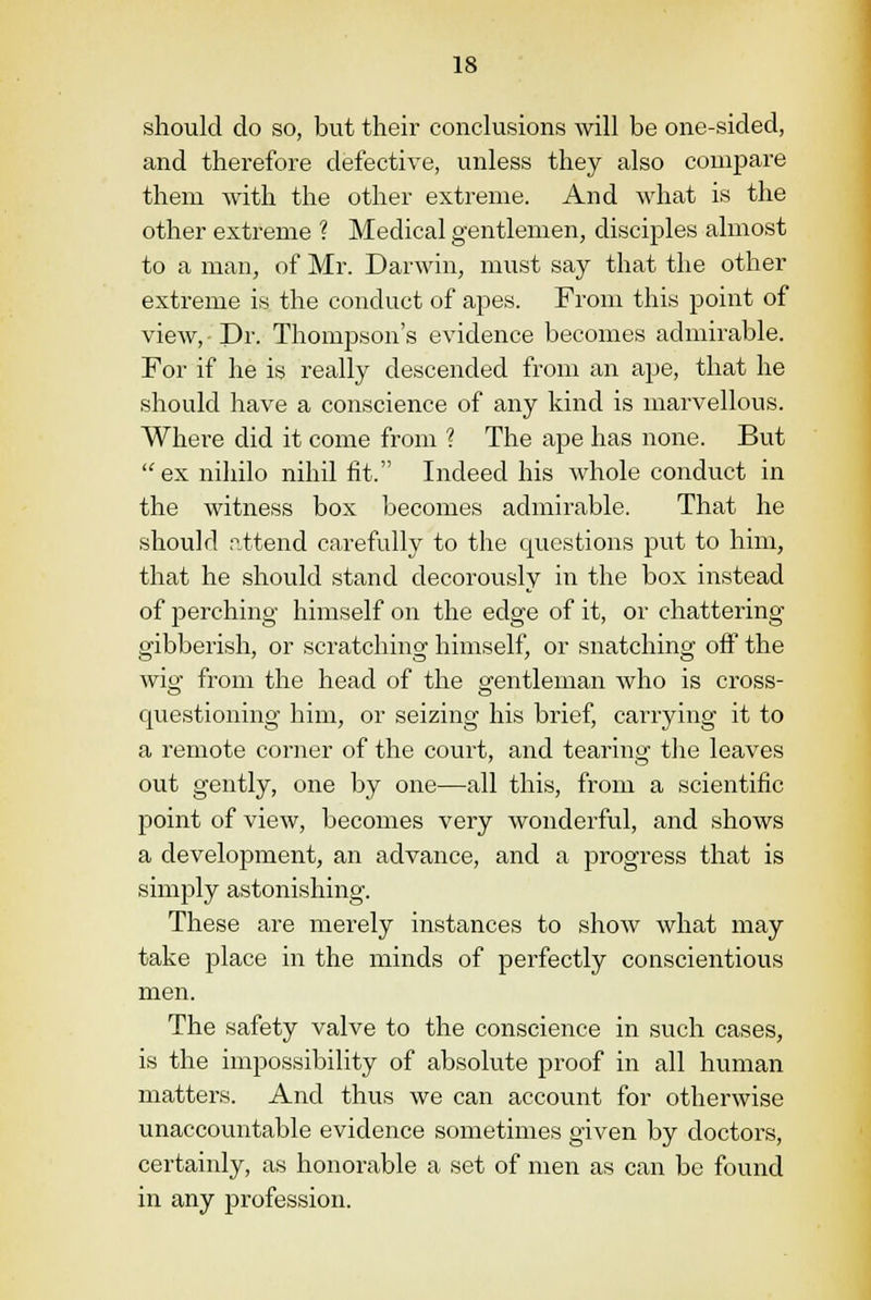 should do so, but their conclusions will be one-sided, and therefore defective, unless they also compare them with the other extreme. And what is the other extreme ? Medical gentlemen, disciples almost to a man, of Mr. Darwin, must say that the other extreme is the conduct of apes. From this point of view, Dr. Thompson's evidence becomes admirable. For if he is really descended from an ape, that he should have a conscience of any kind is marvellous. Where did it come from ? The ape has none. But  ex niliilo nihil fit. Indeed his whole conduct in the witness box becomes admirable. That he should attend carefully to the questions put to him, that he should stand decorously in the box instead of perching himself on the edge of it, or chattering gibberish, or scratching himself, or snatching off the wig from the head of the gentleman who is cross- questioning him, or seizing his brief, carrying it to a remote corner of the court, and tearing the leaves out gently, one by one—all this, from a scientific point of view, becomes very wonderful, and shows a development, an advance, and a progress that is simply astonishing. These are merely instances to show what may take place in the minds of perfectly conscientious men. The safety valve to the conscience in such cases, is the impossibility of absolute proof in all human matters. And thus we can account for otherwise unaccountable evidence sometimes given by doctors, certainly, as honorable a set of men as can be found in any profession.