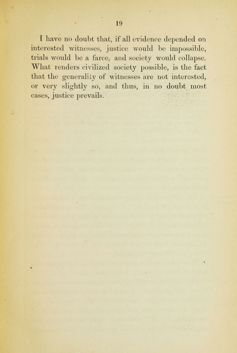 I have no doubt that, if all evidence depended on interested witnesses, justice would be impossible, trials would be a farce, and society would collapse. What renders civilized society possible, is the fact that the generality of witnesses are not interested, or very slightly so, and thus, in no doubt most cases, justice prevails.