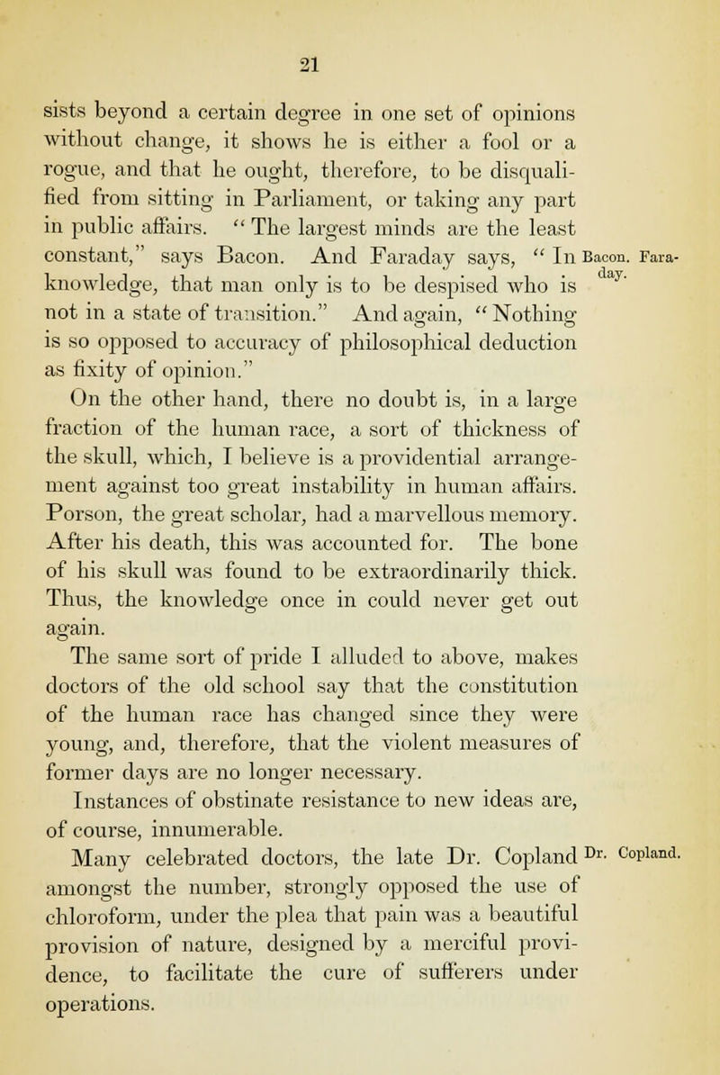 sists beyond a certain degree in one set of opinions without change, it shows he is either a fool or a rogue, and that he ought, therefore, to be disquali- fied from sitting in Parliament, or taking any part in public affairs.  The largest minds are the least constant, says Bacon. And Faraday says,  In Bacon. Fara- knowledge, that man only is to be despised who is not in a state of transition. And again, Nothing is so opposed to accuracy of philosophical deduction as fixity of opinion. On the other hand, there no doubt is, in a large fraction of the human race, a sort of thickness of the skull, which, I believe is a providential arrange- ment against too great instability in human affairs. Porson, the great scholar, had a marvellous memory. After his death, this was accounted for. The bone of his skull was found to be extraordinarily thick. Thus, the knowledge once in could never get out again. The same sort of pride I alluded to above, makes doctors of the old school say that the constitution of the human race has changed since they were young, and, therefore, that the violent measures of former days are no longer necessary. Instances of obstinate resistance to new ideas are, of course, innumerable. Many celebrated doctors, the late Dr. CoplandDr- Copland, amongst the number, strongly opposed the use of chloroform, under the plea that pain was a beautiful provision of nature, designed by a merciful provi- dence, to facilitate the cure of sufferers under operations.