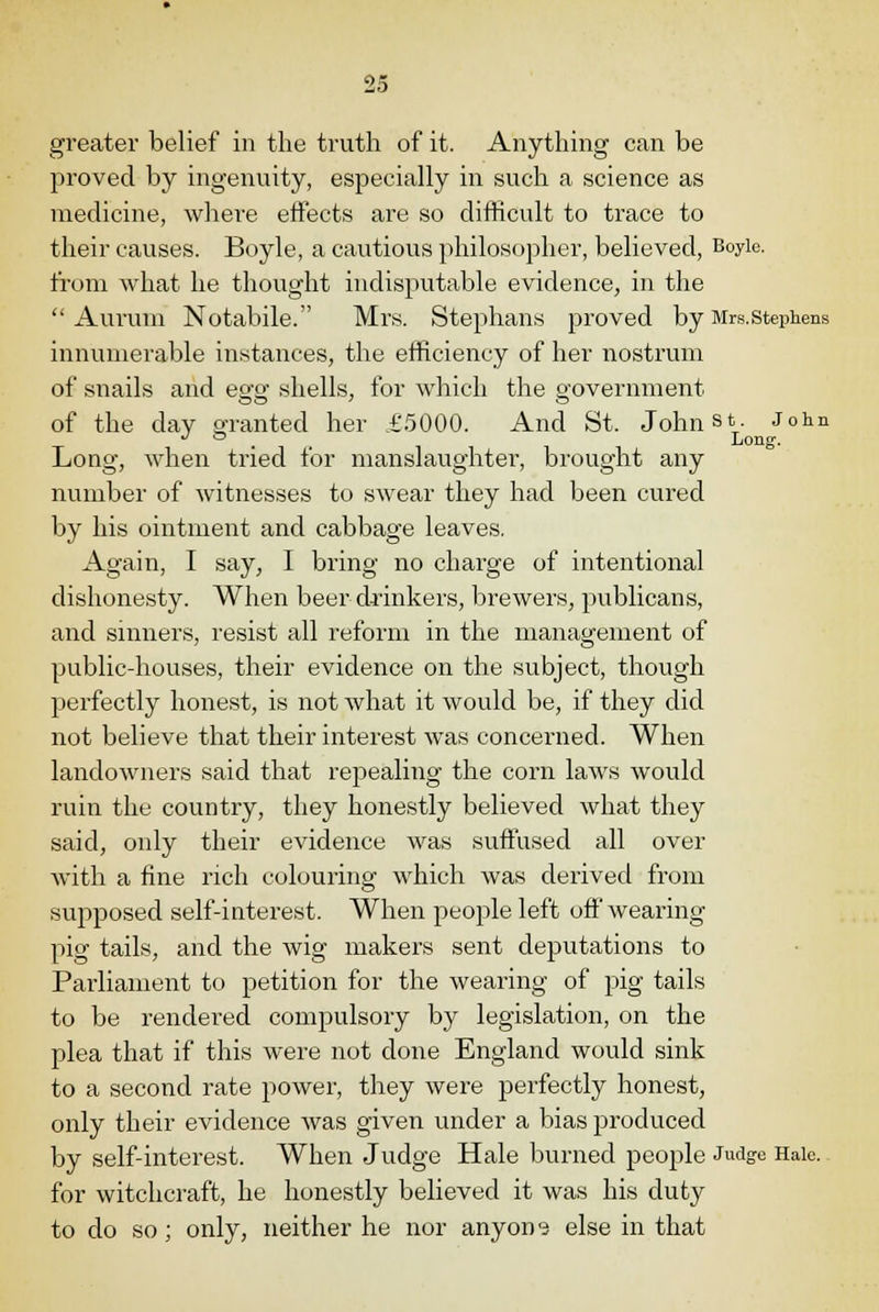 greater belief in the truth of it. Anything can be proved by ingenuity, especially in such a science as medicine, where effects are so difficult to trace to their causes. Boyle, a cautious philosopher, believed, Boyle. from what he thought indisputable evidence, in the  Auruin Notabile. Mrs. Stephans proved by Mrs.Stephens innumerable instances, the efficiency of her nostrum of snails and egg shells, for which the government of the day granted her £5000. And St. Johnst. John . . , Long. Long, when tried tor manslaughter, brought any number of witnesses to swear they had been cured by his ointment and cabbage leaves. Again, I say, I bring no charge of intentional dishonesty. When beer drinkers, brewers, publicans, and sinners, resist all reform in the management of public-houses, their evidence on the subject, though perfectly honest, is not what it would be, if they did not believe that their interest was concerned. When landowners said that repealing the corn laws would ruin the country, they honestly believed what they said, only their evidence was suffused all over with a fine rich colouring which was derived from supposed self-interest. When people left off wearing pig tails, and the wig makers sent deputations to Parliament to petition for the wearing of pig tails to be rendered compulsory by legislation, on the plea that if this were not done England would sink to a second rate power, they were perfectly honest, only their evidence was given under a bias produced by self-interest. When Judge Hale burned people Judge Hale, for witchcraft, he honestly believed it was his duty to do so; only, neither he nor anyone else in that