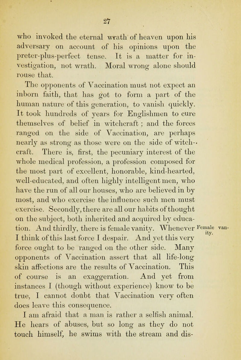 who invoked the eternal wrath of heaven upon his adversary on account of his opinions upon the preter-plus-perfect tense. It is a matter for in- vestigation, not wrath. Moral wrong alone should rouse that. The opponents of Vaccination must not expect an inborn faith, that has got to form a part of the human nature of this generation, to vanish quickly. It took hundreds of years for Englishmen to cure themselves of belief in witchcraft; and the forces ranged on the side of Vaccination, are perhaps nearly as strong as those were on the side of witch-, craft. There is, first, the pecuniary interest of the whole medical profession, a profession composed for the most part of excellent, honorable, kind-hearted, well-educated, and often highly intelligent men, who have the run of all our houses, who are believed in by most, and who exercise the influence such men must exercise. Secondly, there are all our habits of thought on the subject, both inherited and acquired by educa- tion. And thirdly, there is female vanity. Whenever Female van- I think of this last force I despair. And yet this very force ought to be ranged on the other side. Many opponents of Vaccination assert that all life-long skin affections are the results of Vaccination. This of course is an exaggeration. And yet from instances I (though without experience) know to be true, I cannot doubt that Vaccination very often does leave this consequence. I am afraid that a man is rather a selfish animal. He hears of abuses, but so long as they do not touch himself, he swims with the stream and dis-