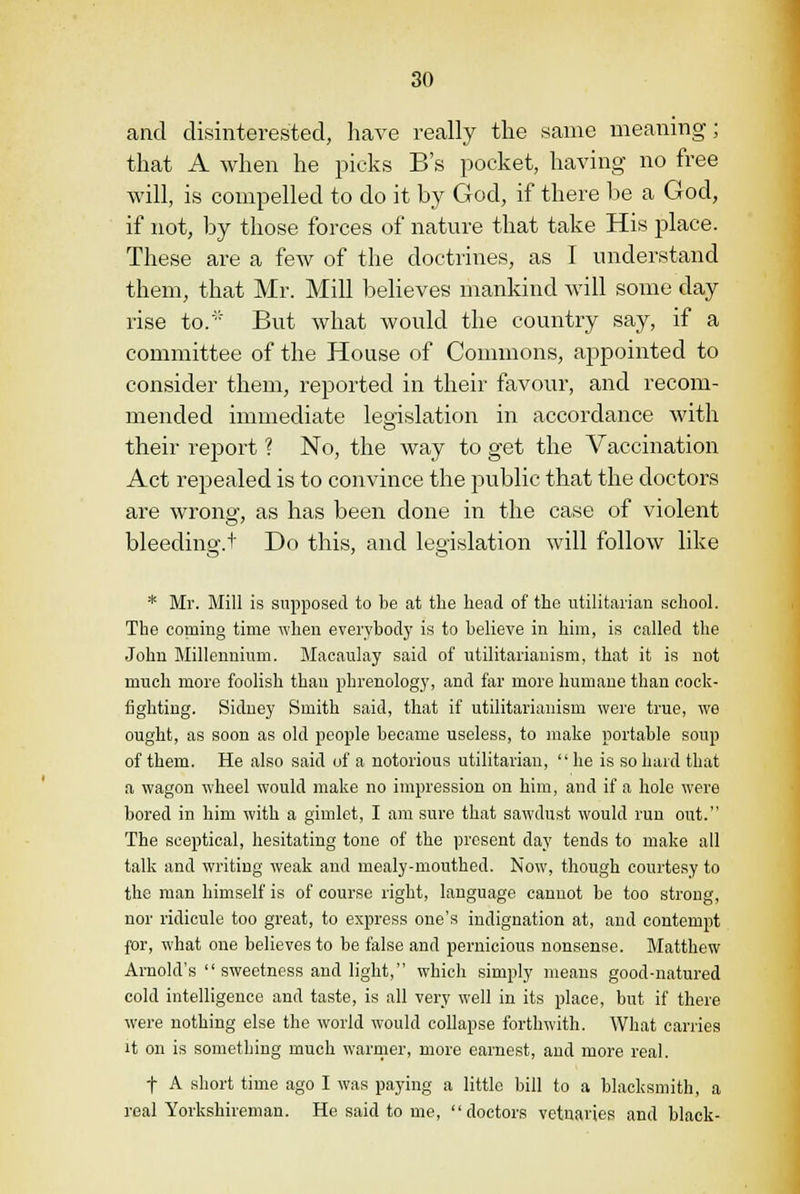 and disinterested, have really the same meaning; that A when he picks B's pocket, having no free will, is compelled to do it by God, if there be a God, if not, by those forces of nature that take His place. These are a few of the doctrines, as I understand them, that Mr. Mill believes mankind will some day rise to. But what would the country say, if a committee of the House of Commons, appointed to consider them, reported in their favour, and recom- mended immediate legislation in accordance with their report ? No, the way to get the Vaccination Act repealed is to convince the public that the doctors are wrong, as has been done in the case of violent bleeding.t Do this, and legislation will follow like * Mr. Mill is supposed to be at the head of the utilitarian school. The coming time when everybody is to believe in him, is called the John Millennium. Macaulay said of utilitarianism, that it is not much more foolish than phrenology, and far more humane than cock- fighting. Sidney Smith said, that if utilitarianism were true, we ought, as soon as old people became useless, to make portable soup of them. He also said of a notorious utilitarian,  he is so hard that a wagon wheel would make no impression on him, and if a hole were bored in him with a gimlet, I am sure that sawdust would run out. The sceptical, hesitating tone of the present day tends to make all talk and writing weak and mealy-mouthed. Now, though courtesy to the man himself is of course right, language cannot be too strong, nor ridicule too great, to express one's indignation at, and contempt for, what one believes to be false and pernicious nonsense. Matthew Arnold's  sweetness and light, which simply means good-natured cold intelligence and taste, is all very well in its place, but if there were nothing else the world would collapse forthwith. What carries it on is something much warmer, more earnest, and more real. t A short time ago I was paying a little bill to a blacksmith, a real Yorkshireman. He said to me, doctors vetnaries and black-