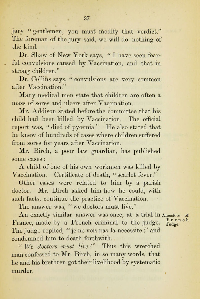 jury gentlemen, you must modify that verdict. The foreman of the jury said, we will do nothing of the kind. Dr. Shaw of New York says,  I have seen fear- ful convulsions caused by Vaccination, and that in strong children. Dr. Collins says,  convulsions are very common after Vaccination. Many medical men state that children are often a mass of sores and ulcers after Vaccination. Mr. Addison stated before the committee that his child had been killed by Vaccination. The official report was,  died of pycemia. He also stated that he knew of hundreds of cases where children suffered from sores for years after Vaccination. Mr. Birch, a poor law guardian, has published some cases : A child of one of his own workmen was killed by Vaccination. Certificate of death, scarlet fever. Other cases were related to him by a parish doctor. Mr. Birch asked him how he could, with such facts, continue the practice of Vaccination. The answer was, we doctors must live. An exactly similar answer was once, at a trial in Anecdote of France, made by a French criminal to the judge. jUdgen ° The judge replied,  je ne vois pas la necessite ; and condemned him to death forthwith. We doctors must live! Thus this wretched man confessed to Mr. Birch, in so many words, that he and his brethren got their livelihood by systematic murder.