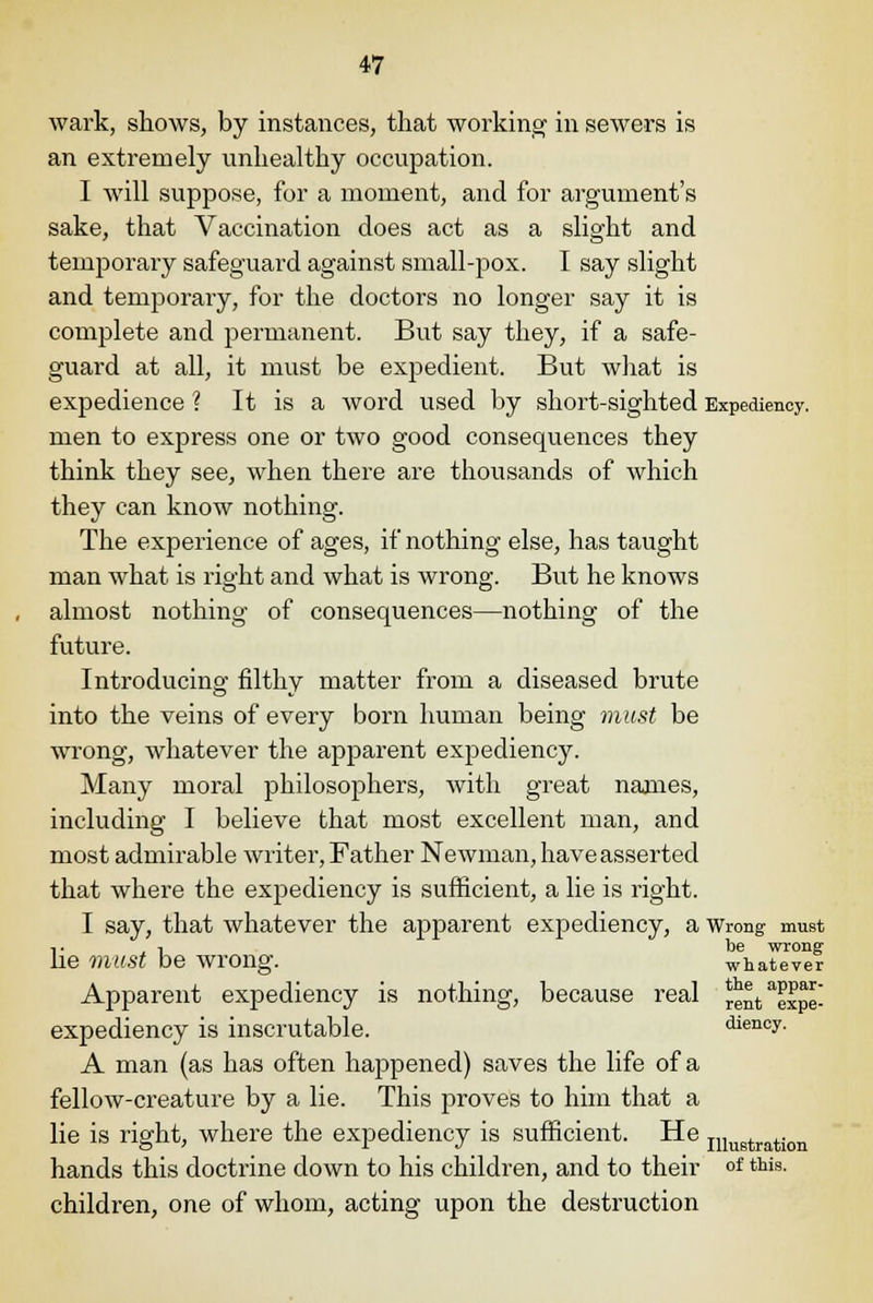 wark, shows, by instances, that working in sewers is an extremely unhealthy occupation. I will suppose, for a moment, and for argument's sake, that Vaccination does act as a slight and temporary safeguard against small-pox. I say slight and temporary, for the doctors no longer say it is complete and permanent. But say they, if a safe- guard at all, it must be expedient. But what is expedience ? It is a word used by short-sighted Expediency. men to express one or two good consequences they think they see, when there are thousands of which they can know nothing. The experience of ages, if nothing else, has taught man what is right and what is wrong. But he knows almost nothing of consequences—nothing of the future. Introducing filthy matter from a diseased brute into the veins of every born human being must be wrong, whatever the apparent expediency. Many moral philosophers, with great names, including I believe that most excellent man, and most admirable writer, Father Newman, have asserted that where the expediency is sufficient, a lie is right. I say, that whatever the apparent expediency, a Wrong must i. , , be wrong lie mUSt be wrong. whatever Apparent expediency is nothing, because real *entaexpe- expediency is inscrutable. diency. A man (as has often happened) saves the life of a fellow-creature by a lie. This proves to him that a lie is right, where the expediency is sufficient. He Illugtration hands this doctrine down to his children, and to their of this. children, one of whom, acting upon the destruction