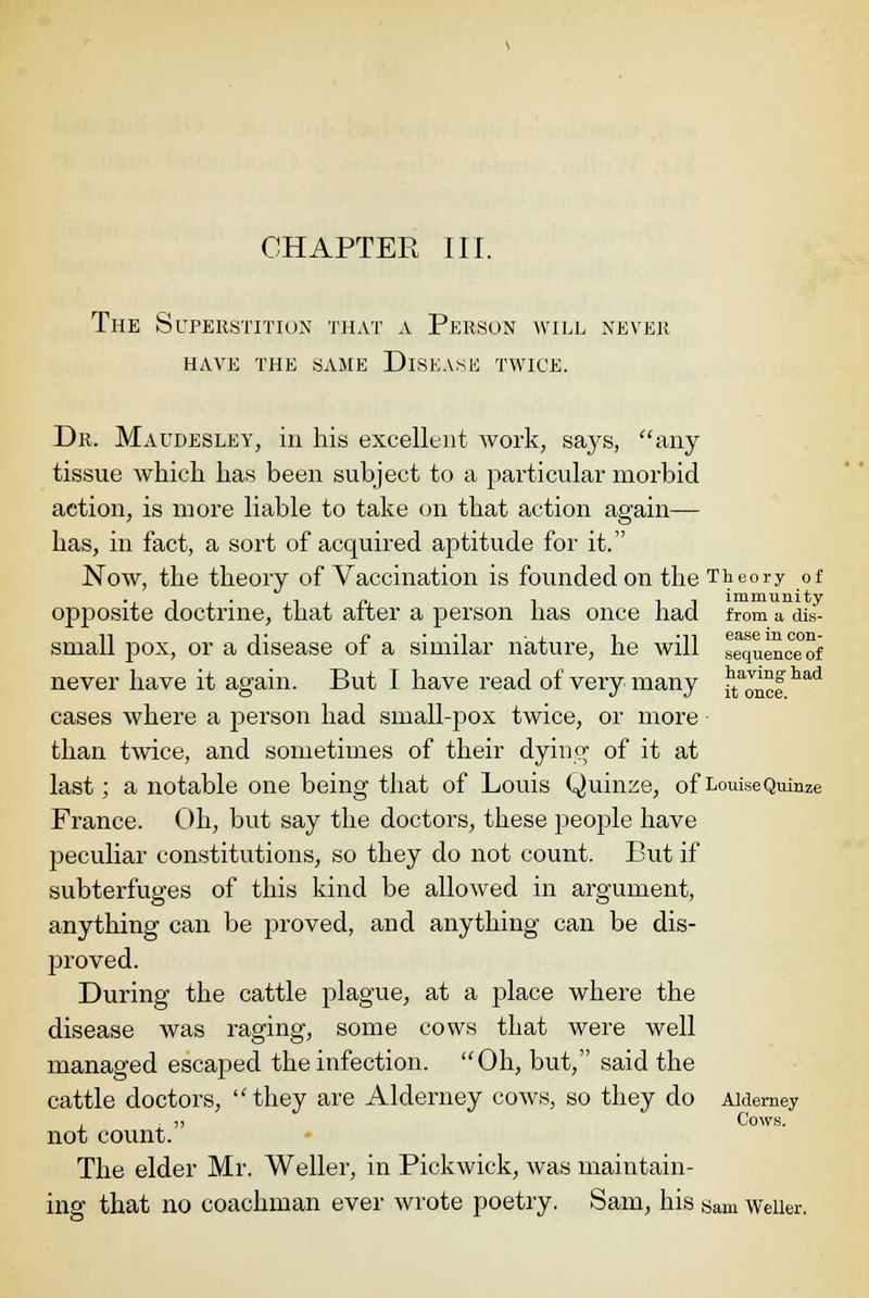 The Superstition that a Person will never have the same dlsease twice. Dr. Maudesley, in his excellent work, says, any tissue which has been subject to a particular morbid action, is more liable to take on that action again— has, in fact, a sort of acquired aptitude for it. Now, the theory of Vaccination is founded on the Theory of opposite doctrine, that after a person has once had from a ais- 11 V j? • -1 j. i -ii ease in con- Small pox, or a disease ot a similar nature, he will sequence of never have it again. But I have read of very many ^aJ™fhad cases where a person had small-pox twice, or more than twice, and sometimes of their dying of it at last; a notable one being that of Louis Quinze, of LouiseQuinze France. Oh, but say the doctors, these people have peculiar constitutions, so they do not count. But if subterfuges of this kind be allowed in argument, anything can be proved, and anything can be dis- proved. During the cattle plague, at a place where the disease was raging, some cows that were well managed escaped the infection. Oh, but, said the cattle doctors, they are Alderney cows, so they do Aidemey . „ Cows. not count. The elder Mr. Weller, in Pickwick, was maintain- ing that no coachman ever wrote poetry. Sam, his gam Weller.