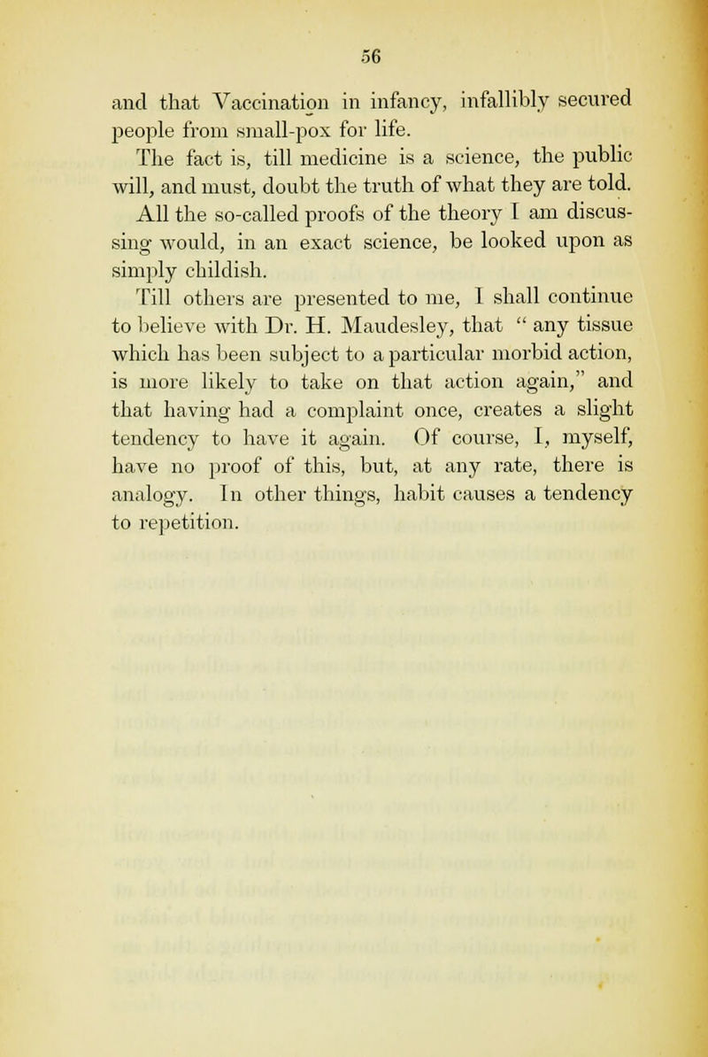 and that Vaccination in infancy, infallibly secured people from small-pox for life. The fact is, till medicine is a science, the public will, and must, doubt the truth of what they are told. All the so-called proofs of the theory I am discus- sing would, in an exact science, be looked upon as simply childish. Till others are presented to me, I shall continue to believe with Dr. H. Maudesley, that  any tissue which has been subject to a particular morbid action, is more likely to take on that action again, and that having had a complaint once, creates a slight tendency to have it again. Of course, I, myself, have no proof of this, but, at any rate, there is analogy. In other things, habit causes a tendency to repetition.