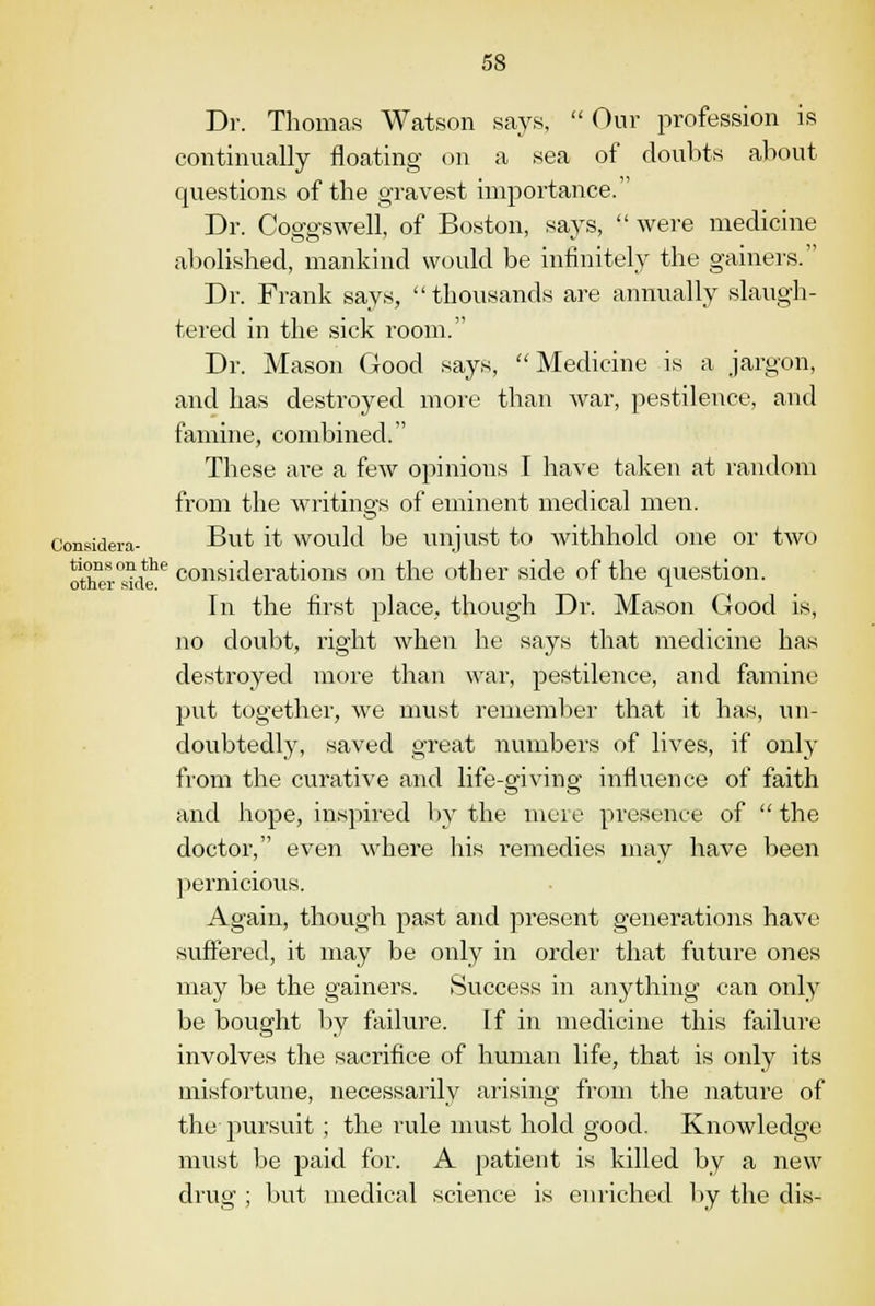 Dr. Thomas Watson says,  Our profession is continually floating on a sea of doubts about questions of the gravest importance. Dr. CoffgsweU, of Boston, says,  were medicine abolished, mankind would be infinitely the gainers. Dr. Frank says, thousands are annually slaugh- tered in the sick room. Dr. Mason Good says, Medicine is a jargon, and has destroyed more than war, pestilence, and famine, combined. These are a few opinions I have taken at random from the writings of eminent medical men. Considera- But it would be unjust to withhold one or two oth£T°sideie considerations on the other side of the question. In the first place, though Dr. Mason Good is, no doubt, right when he says that medicine has destroyed more than war, pestilence, and famine put together, we must remember that it has, un- doubtedly, saved great numbers of lives, if only from the curative and life-giving influence of faith and hope, inspired by the mere presence of  the doctor, even Avhere his remedies may have been pernicious. Again, though past and present generations have suffered, it may be only in order that future ones may be the gainers. Success in anything can only be bought by failure. If in medicine this failure involves the sacrifice of human life, that is only its misfortune, necessarily arising from the nature of the pursuit ; the rule must hold good. Knowledge must be paid for. A patient is killed by a new drug ; but medical science is enriched by the dis-