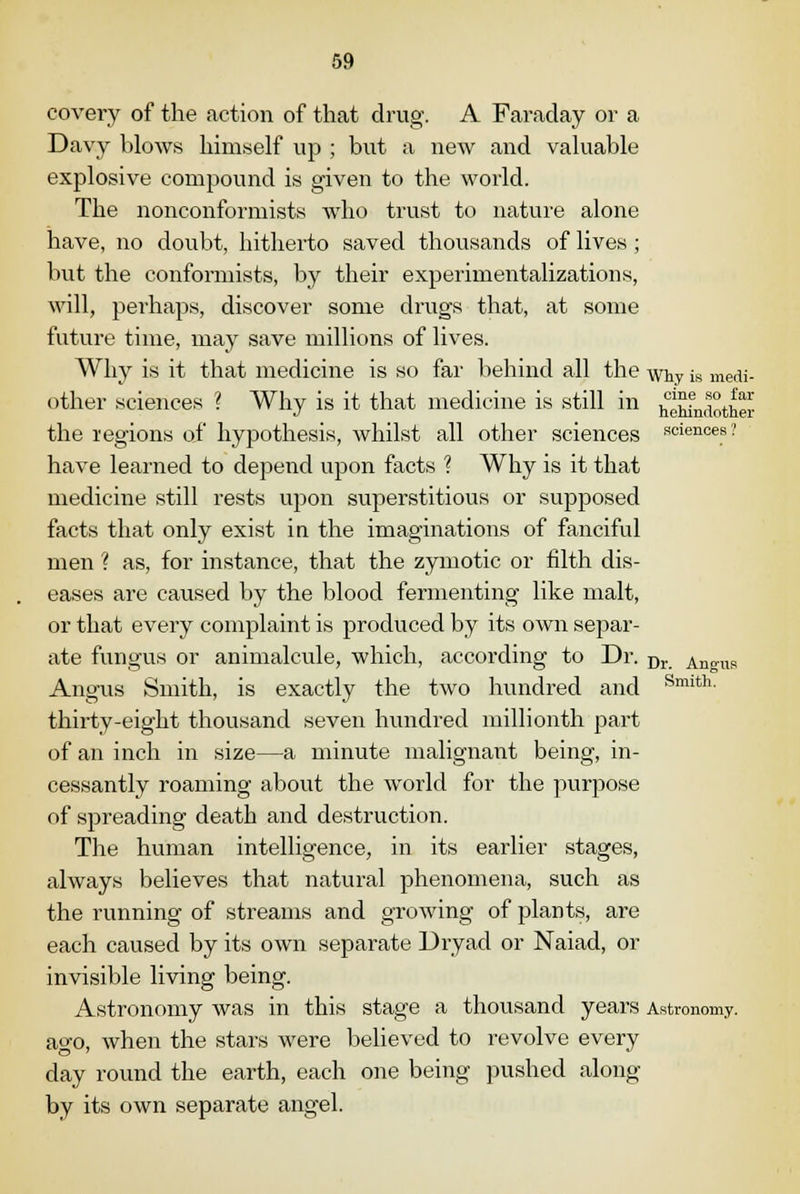 covery of the action of that drug. A Faraday or a Davy blows himself up ; but a new and valuable explosive compound is given to the world. The nonconformists who trust to nature alone have, no doubt, hitherto saved thousands of lives; but the conformists, by their experimentalizations, will, perhaps, discover some drugs that, at some futui*e time, may save millions of lives. Why is it that medicine is so far behind all the whv is medi- other sciences ? Why is it that medicine is still in jJXndother the regions of hypothesis, whilst all other sciences sciences? have learned to depend upon facts 1 Why is it that medicine still rests upon superstitious or supposed facts that only exist in the imaginations of fanciful men ? as, for instance, that the zymotic or filth dis- eases are caused by the blood fermenting like malt, or that every complaint is produced by its own separ- ate fungus or animalcule, which, according to Dr. Dr Angus Angus Smith, is exactly the two hundred and Smith- thirty-eight thousand seven hundred millionth part of an inch in size—a minute malignant being, in- cessantly roaming about the world for the purpose of spreading death and destruction. The human intelligence, in its earlier stages, always believes that natural phenomena, such as the running of streams and growing of plants, are each caused by its own separate Dryad or Naiad, or invisible living being. Astronomy was in this stage a thousand years Astronomy. ao-o, when the stars were believed to revolve every day round the earth, each one being pushed along by its own separate angel.