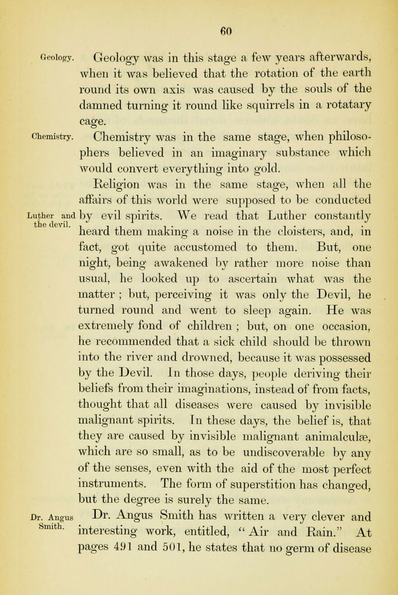 Geology. Geology was in this stage a few years afterwards, when it was believed that the rotation of the earth round its own axis was caused by the souls of the damned turning it round like squirrels in a rotatary cage. chemistry. Chemistry was in the same stage, when philoso- phers believed in an imaginary substance which would convert everything into gold. Religion was in the same stage, when all the affairs of this world were supposed to be conducted Luther and by evil spirits. We read that Luther constantly heard them making a noise in the cloisters, and, in fact, got quite accustomed to them. But, one night, being awakened by rather more noise than usual, he looked up to ascertain what was the matter ; but, perceiving it was only the Devil, he turned round and went to sleep again. He was extremely fond of children ; but, on one occasion, he recommended that a sick child should be thrown into the river and drowned, because it was possessed by the Devil. In those days, people deriving their beliefs from their imaginations, instead of from facts, thought that all diseases were caused by invisible malignant spirits. In these days, the belief is, that they are caused by invisible malignant animalculse, which are so small, as to be undiscoverable by any of the senses, even with the aid of the most perfect instruments. The form of superstition has changed, but the degree is surely the same. Dr. Angus Dr. Angus Smith has written a very clever and interesting work, entitled, Air and Rain. At pages 491 and 501, he states that no germ of disease Smith.