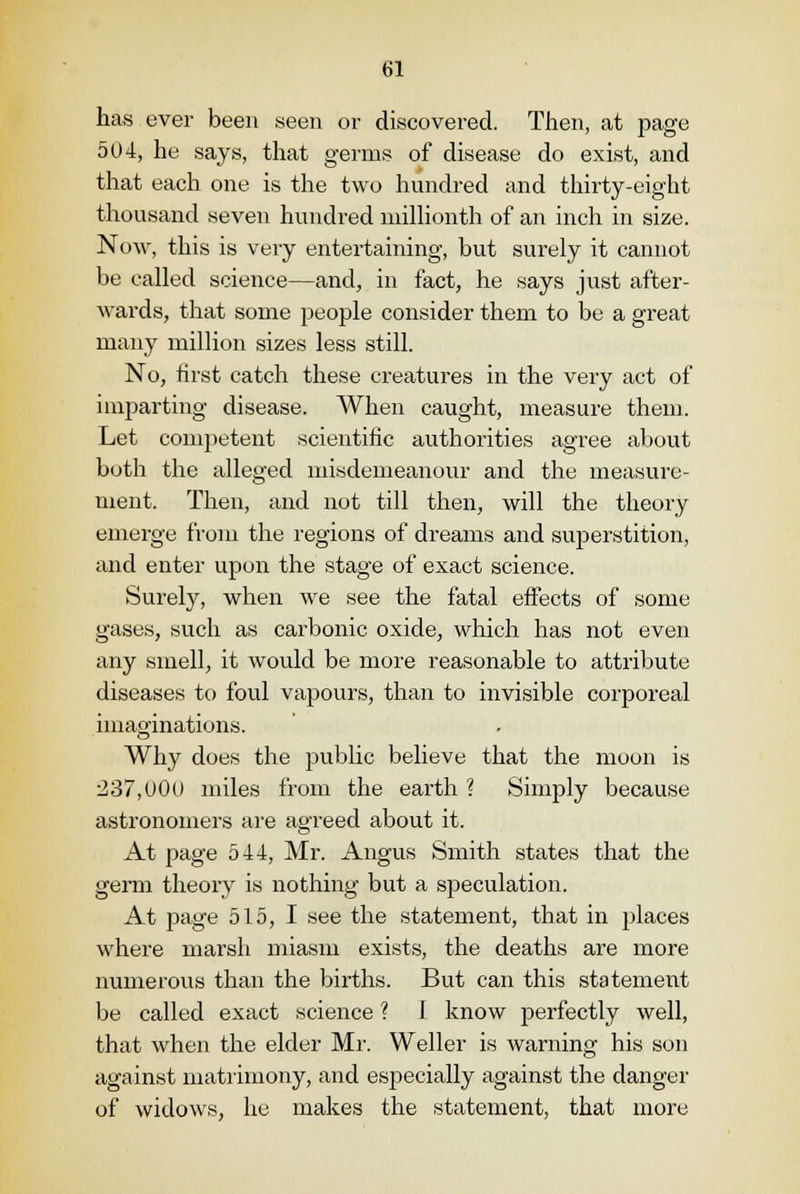 has ever been seen or discovered. Then, at page 504, he says, that germs of disease do exist, and that each one is the two hundred and thirty-eight thousand seven hundred millionth of an inch in size. Now, this is very entertaining, but surely it cannot be called science—and, in fact, he says just after- wards, that some people consider them to be a great many million sizes less still. No, rirst catch these creatures in the very act of imparting disease. When caught, measure them. Let competent scientific authorities agree about both the alleged misdemeanour and the measure- ment. Then, and not till then, will the theory emerge from the regions of dreams and superstition, and enter upon the stage of exact science. Surely, when we see the fatal effects of some gases, such as carbonic oxide, which has not even any smell, it would be more reasonable to attribute diseases to foul vapours, than to invisible corporeal imaginations. Why does the public believe that the moon is 237,000 miles from the earth ? Simply because astronomers are agreed about it. At page 544, Mr. Angus Smith states that the germ theory is nothing but a speculation. At page 515, I see the statement, that in places where marsh miasm exists, the deaths are more numerous than the births. But can this statement be called exact science ? 1 know perfectly well, that when the elder Mr. Weller is warning his son against matrimony, and especially against the danger of widows, he makes the statement, that more