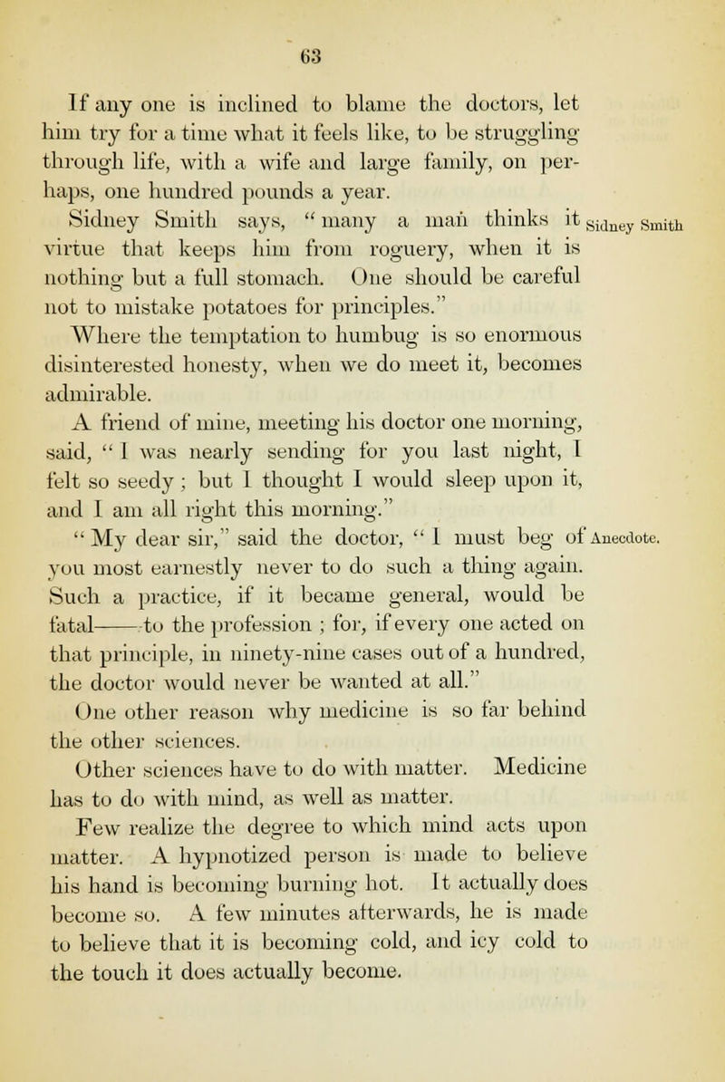 If any one is inclined to blame the doctors, let him try for a time what it feels like, to be struggling through life, with a wife and large family, on per- haps, one hundred pounds a year. Sidney Smith says,  many a man thinks it Sidney smith virtue that keeps him from roguery, when it is nothing but a full stomach. One should be careful not to mistake potatoes for principles. Where the temptation to humbug is so enormous disinterested honesty, when we do meet it, becomes admirable. A friend of mine, meeting his doctor one morning, said,  I was nearly sending for you last night, I felt so seedy; but 1 thought I would sleep upon it, and 1 am all right this morning. My dear sir, said the doctor,  1 must beg of Anecdote. you most earnestly never to do such a thing again. Such a practice, if it became general, would be fatal -to the profession ; for, if every one acted on that principle, in ninety-nine cases out of a hundred, the doctor would never be wanted at all. One other reason why medicine is so far behind the other sciences. Other sciences have to do with matter. Medicine has to do with mind, as well as matter. Few realize the degree to which mind acts upon matter. A hypnotized person is made to believe his hand is becoming burning hot. It actually does become so. A few minutes afterwards, he is made to believe that it is becoming cold, and icy cold to the touch it does actually become.