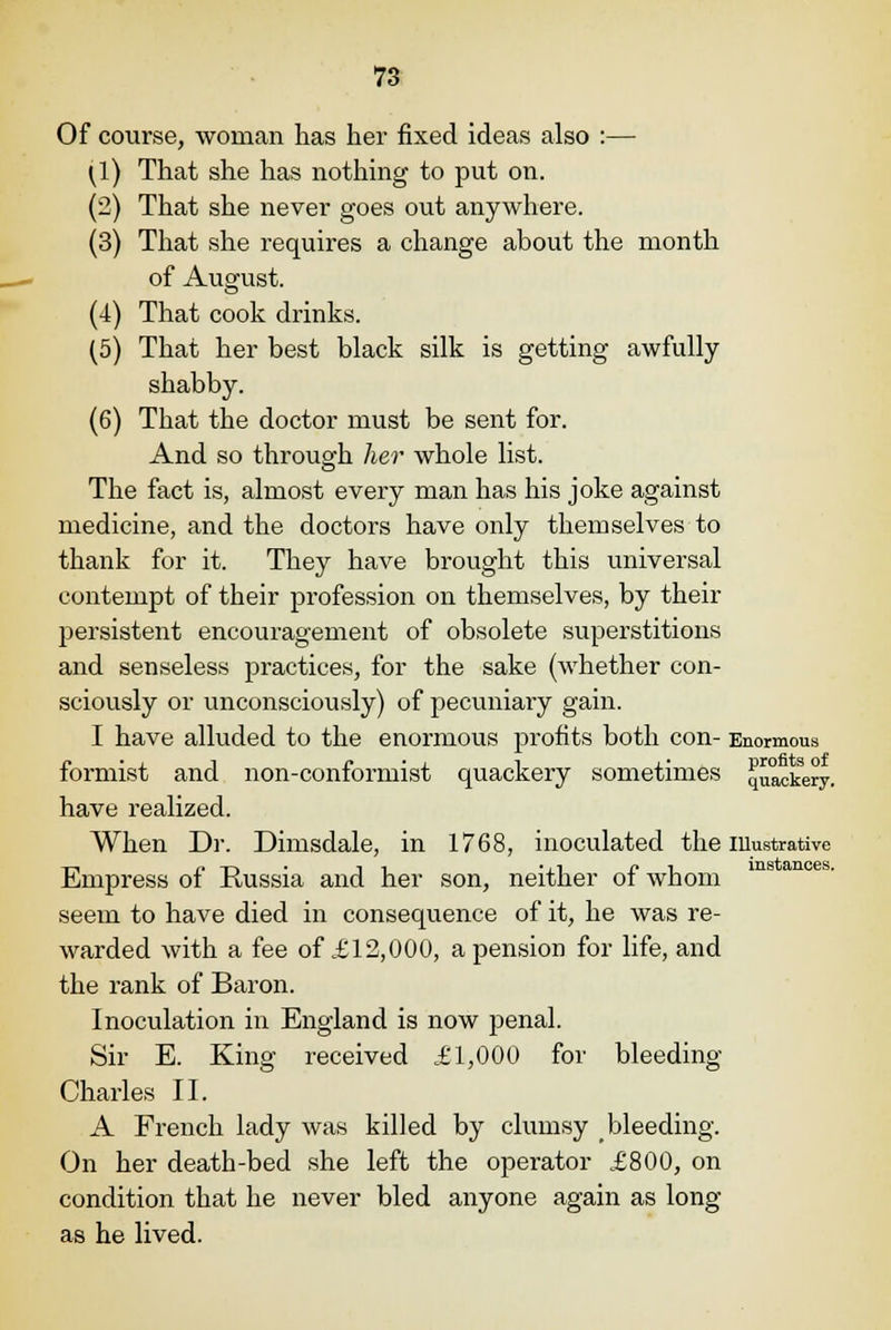 Of course, woman has her fixed ideas also :— (1) That she has nothing to put on. (2) That she never goes out anywhere. (3) That she requires a change about the month of August. (4) That cook drinks. (5) That her best black silk is getting awfully- shabby. (6) That the doctor must be sent for. And so through her whole list. The fact is, almost every man has his joke against medicine, and the doctors have only themselves to thank for it. They have brought this universal contempt of their profession on themselves, by their persistent encouragement of obsolete superstitions and senseless practices, for the sake (whether con- sciously or unconsciously) of pecuniary gain. I have alluded to the enormous profits both con- Enormous formist and non-conformist quackery sometimes quackery, have realized. When Dr. Dimsdale, in 1768, inoculated the illustrative -n p T-. -i, .(i r»i instances. Empress of Kussia and her son, neither of whom seem to have died in consequence of it, he was re- warded with a fee of £12,000, a pension for life, and the rank of Baron. Inoculation in England is now penal. Sir E. King received £1,000 for bleeding Charles II. A French lady was killed by clumsy bleeding. On her death-bed she left the operator £800, on condition that he never bled anyone again as long as he lived.