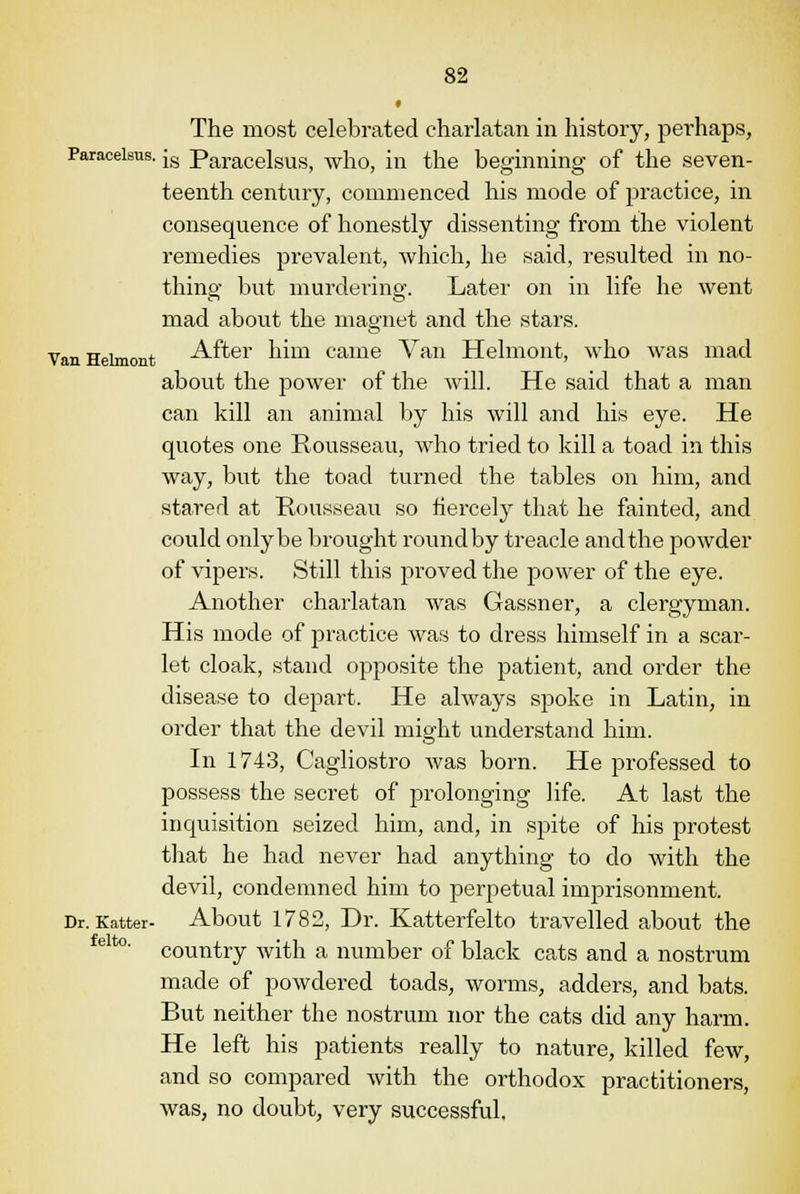 The most celebrated charlatan in history, perhaps, Paracelsus. [s Paracelsus, who, in the beginning of the seven- teenth century, commenced his mode of practice, in consequence of honestly dissenting from the violent remedies prevalent, which, he said, resulted in no- thing but murdering. Later on in life he went mad about the magnet and the stars. Van Heimont After him came Van Helmont, who was mad about the power of the Avill. He said that a man can kill an animal by his will and his eye. He quotes one Rousseau, who tried to kill a toad in this way, but the toad turned the tables on him, and stared at Rousseau so fiercely that he fainted, and could only be brought round by treacle and the powder of vipers. Still this proved the power of the eye. Another charlatan was Gassner, a clergyman. His mode of practice was to dress himself in a scar- let cloak, stand opposite the patient, and order the disease to depart. He always spoke in Latin, in order that the devil might understand him. In 1743, Cagliostro was born. He professed to possess the secret of prolonging life. At last the inquisition seized him, and, in spite of his protest that he had never had anything to do with the devil, condemned him to perpetual imprisonment. Dr. Katter- About 1782, Dr. Katterfelto travelled about the elt0' country with a number of black cats and a nostrum made of powdered toads, worms, adders, and bats. But neither the nostrum nor the cats did any harm. He left his patients really to nature, killed few, and so compared with the orthodox practitioners, was, no doubt, very successful.