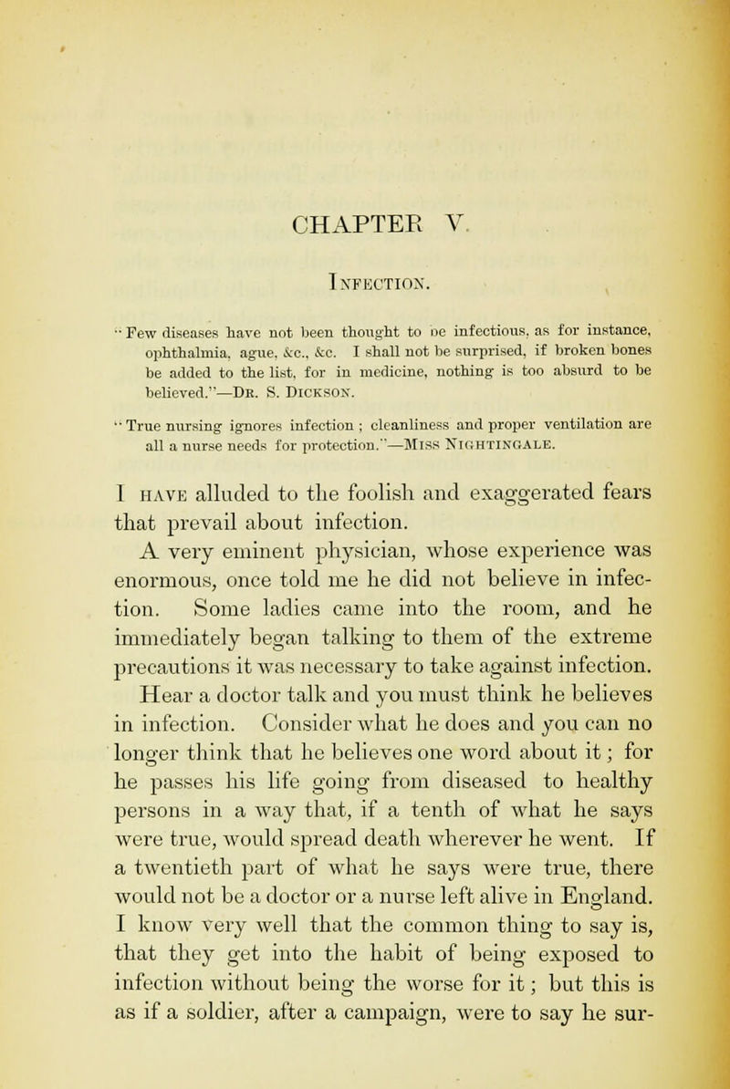 Infection. - Few diseases have not been thought to oe infectious, as for instance, ophthalmia, ague, &c, &c. I shall not be surprised, if broken bones be added to the list, for in medicine, nothing is too absurd to be believed.—Db. S. Dickson. 'True nursing ignores infection; cleanliness and proper ventilation are all a nurse needs for protection.—Miss NIGHTINGALE. I have alluded to the foolish and exaggerated fears that prevail about infection. A very eminent physician, whose experience was enormous, once told me he did not believe in infec- tion. Some ladies came into the room, and he immediately began talking to them of the extreme precautions it was necessary to take against infection. Hear a doctor talk and you must think he believes in infection. Consider what he does and you can no longer think that he believes one word about it; for he passes his life going from diseased to healthy persons in a way that, if a tenth of what he says were true, would spread death wherever he went. If a twentieth part of what he says were true, there would not be a doctor or a nurse left alive in England. I know very well that the common thing to say is, that they get into the habit of being exposed to infection without being the worse for it; but this is as if a soldier, after a campaign, were to say he sur-