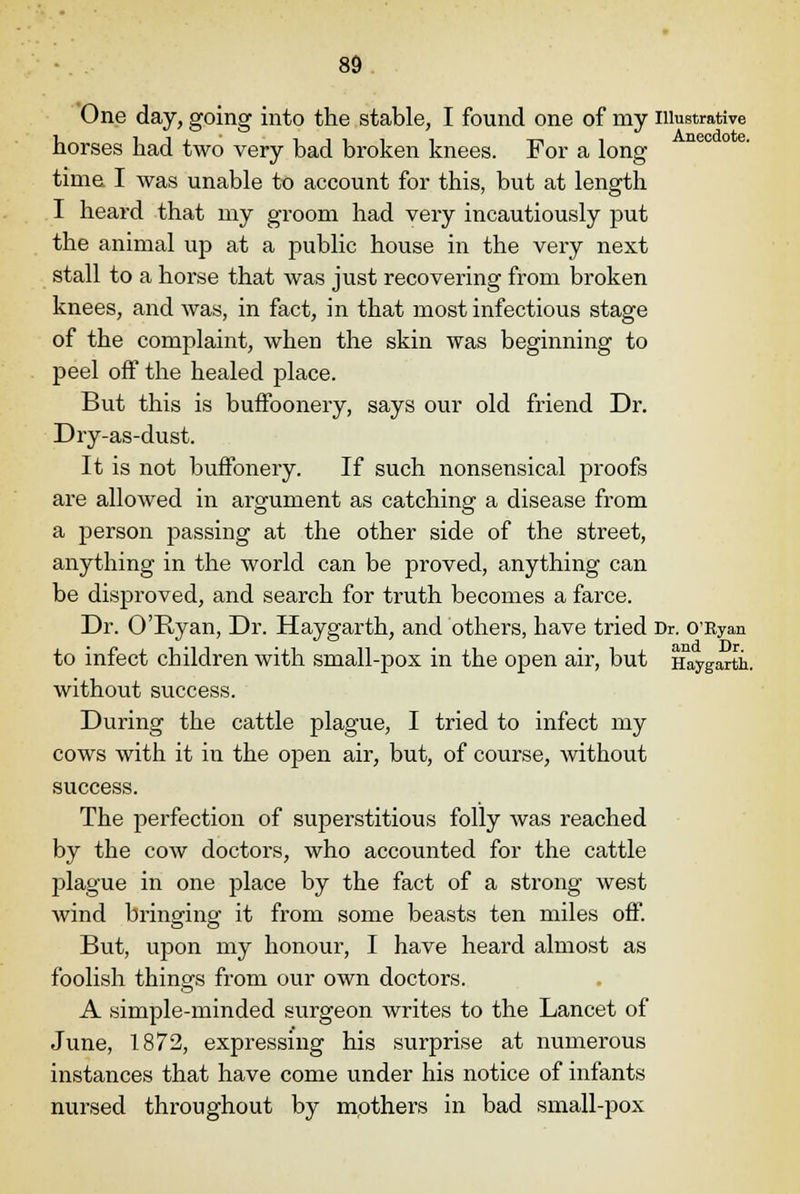 One day, going into the stable, I found one of my illustrative horses had two very bad broken knees. For a long time. I was unable to account for this, but at length I heard that my groom had very incautiously put the animal up at a public house in the very next stall to a horse that was just recovering from broken knees, and was, in fact, in that most infectious stage of the complaint, when the skin was beginning to peel off the healed place. But this is buffoonery, says our old friend Dr. Dry-as-dust. It is not buffonery. If such nonsensical proofs are allowed in argument as catching a disease from a person passing at the other side of the street, anything in the world can be proved, anything can be disproved, and search for truth becomes a farce. Dr. O'Ryan, Dr. Haygarth, and others, have tried Dr. O'Ryan to infect children with small-pox in the open air, but Haygarth. without success. During the cattle plague, I tried to infect my cows with it in the open air, but, of course, without success. The perfection of superstitious folly was reached by the cow doctors, who accounted for the cattle plague in one place by the fact of a strong west wind bringing it from some beasts ten miles off. But, upon my honour, I have heard almost as foolish things from our own doctors. A simple-minded surgeon writes to the Lancet of June, 1872, expressing his surprise at numerous instances that have come under his notice of infants nursed throughout by mothers in bad small-pox