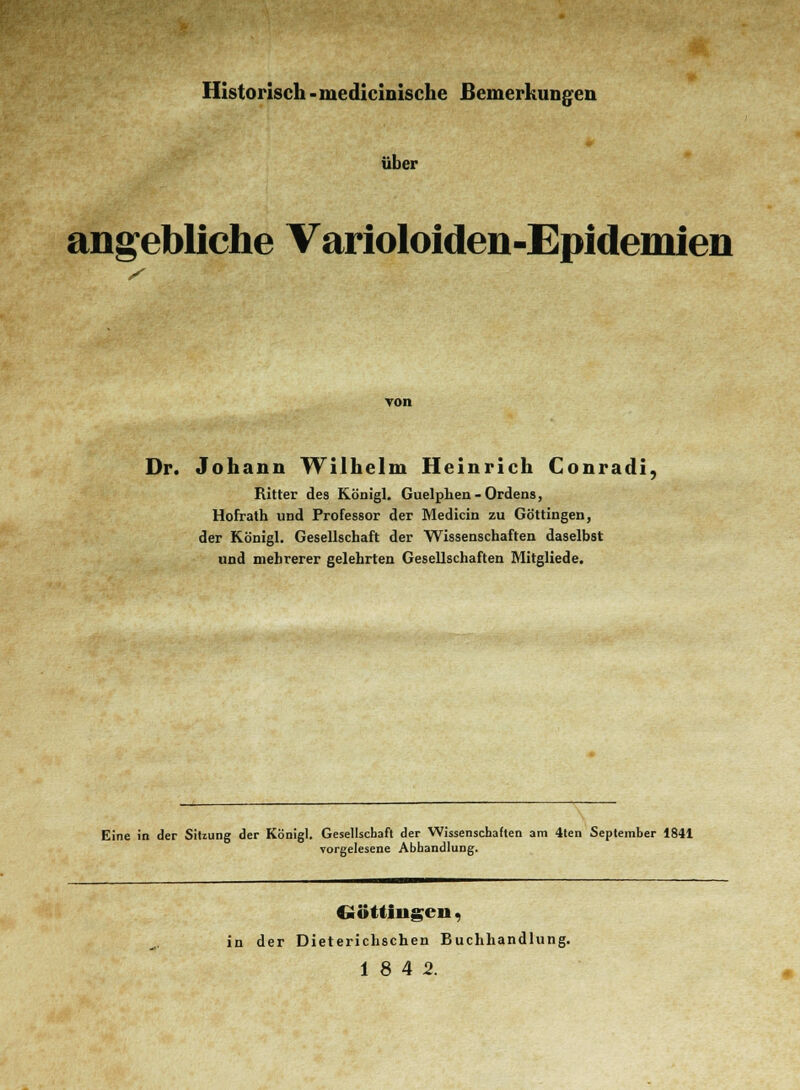 Historisch -mediciuische Bemerkungen über angebliche Varioloiden-Epidemien von Dr. Johann Wilhelm Heinrich Conrad!, Ritter des Königl. Guelphen-Ordens, Hofrath und Professor der Medicin zu Göttingen, der Königl. Gesellschaft der Wissenschaften daselbst und mehrerer gelehrten Gesellschaften Mitgliede. Eine in der Sitzung der Königl. Gesellschaft der Wissenschaften am 4ten September 1841 vorgelesene Abhandlung. «öttingcn, in der Dieterichschen Buchhandlung. 18 4 2.