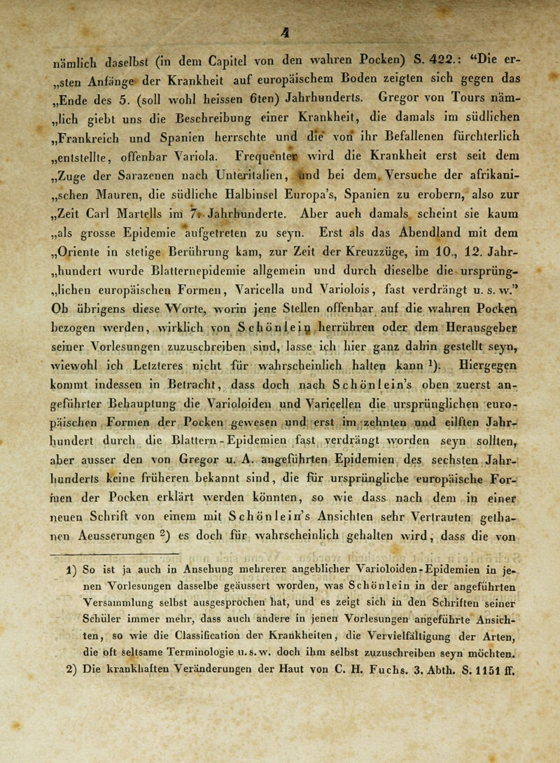 lämlich daselbst (in dem Capitel von den wahren Pocken) S. 422.: Die er- sten Anfänge der Krankheit auf europäischem Boden zeigten sich gegen das „Ende des 5. (soll wohl heissen 6ten) Jahrhunderts. Gregor von Tours näm- „lich giebt uns die Beschreibung einer Krankheit, die damals im südlichen „Frankreich und Spanien herrschte und die von ihr Befallenen fürchterlich „entstellte, offenbar Variola. Frequentec wird die Krankheit erst seit dem „Zuge der Sarazenen nach Unteritalien, und bei dem. Versuche der afrikani- schen Mauren, die südliche Halbinsel Europa's, Spanien zu erobern, also zur „Zeit Carl Martells im 7t- Jahrhunderte. Aber auch damals scheint sie kaum „als grosse Epidemie aufgetreten zu seyn. Erst als das Abendland mit dem „Oriente in stetige Berührung kam, zur Zeit der Kreuzzüge, im 10., 12. Jahr- hundert wurde Blatternepidemie allgemein und durch dieselbe die ursprüng- lichen europäischen Formen, Varicella und Variolois, fast verdrängt u. s. w. Oh übrigens diese Worte, worin jene Stellen offenbar auf die wahren Pocken bezogen werden, wirklich von Schönlein herrühren oder dem Herausgeber seiner Vorlesungen zuzuschreiben sind, lasse ich hier ganz dahin gestellt seyn, wiewohl ich Letzteres nicht für wahrscheinlich halten kann 1). Hiergegen kommt indessen in Betracht, dass doch nach Schönlein's oben zuerst an- geführter Behauptung die Varioloiden und Varicellen die ursprünglichen euro- päischen Formen der Pocken gewesen und erst im zehnten und eilften Jahr- hundert durch die Blattern-Epidemien fast verdrängt worden seyn sollten, aber ausser den von Gregor u. A. angeführten Epidemien des sechsten Jahr- hunderts keine früheren bekannt sind, die für ursprüngliche europäische For- men der Pocken erklärt werden könnten, so wie dass nach dem in einer neuen Schrift von einem mit Schönlein's Ansichten sehr Vertrauten getha- nen Aeusserungen 2) es doch für wahrscheinlich gehalten wird, dass die von 1) So ist ja auch iu Ansehung mehrerer angeblicher Varioloiden-Epidemien in je- nen Vorlesungen dasselbe geäussert worden, was Schönlein in der angeführten Versammlung selbst ausgesprochen hat, und es zeigt sich in den Schriften seiner Schüler immer mehr, dass auch andere in jenen Vorlesungen angeführte Ansich- ten, so wie die Classification der Krankheiten, die Vervielfältigung der Arten, die oft seltsame Terminologie u.s.w. doch ihm selbst zuzuschreiben seyn möchten. 2) Die krankhaften Veränderungen der Haut von C. H. Fuchs. 3. Abth. S. 1151 ff.