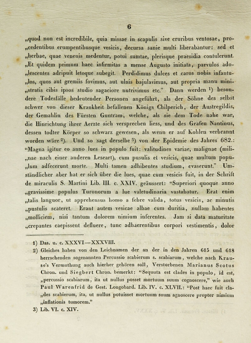 „quod non est incredibile, quia missae in scapulis sive cruribus ventosae, pro- „cedenlibus erumpentibusque vesicis, decursa sanie multi liberabantur: sed et „herbae, quae venenis medentur, potui sumtae, plerisque praesidia contulerunt. „Et quidem primum haec infirmitas a mense Augusto initiata, parvulos ado- „lescentes adripuit letoque subegit. Perdidimus dulces et earos nobis infantu- „los, quos aut gremiis fovimus, aut ulnis bajulavimus, aut propria manu mini- „stratis cibis ipsos studio sagaciore nutrivinius etc. Dann werden x) beson- dere Todesfälle bedeutender Personen angeführt, als der Söhne des selbst schwer von dieser Krankheit befallenen Königs Chilperich, der Austregildis, der Gemahlin des Fürsten Gunlram, welche, als sie dem Tode nahe war, die Hinrichtung ihrer Aerzte sich versprechen Hess, und des Grafen Nantinus, dessen todter Körper so schwarz gewesen, als wenn er auf Kohlen verbrannt worden wäre2). Und so sagt derselbe3) von der Epidemie des Jahres 682.: Magna igitur eo anno lues in populo fuit: valitudines variae, malignae (mili- „nae nach einer anderen Leseart), cum pusulis et vesicis, quae multum popu- „Ium adfecerunt morte. Multi tarnen adhibentes Studium, evaserunt. Um- ständlicher aber hat er sich über die lues, quae cum vesicis fuit, in der Schrift de miraculis S. Martini Lib. III. c. XXIV. geäussert: Superiori quoque anno „gravissime populus Turonorum a lue valetudinaria vastabatur. Erat enim „talis languor, ut apprehensus homo a febre valida, totus vesicis, ac minutis „pustulis scateret. Erant autem vesicae albae cum duritia, nullam habentes „molliciem, nisi tantum dolorem nimium inferentes. Jam si data maturitate „crepantes caepissent defluere, tunc adhaerentibus corpori vestimentis, dolor 1) Das. u. c. XXXVI —XXXVIII. 2) Gleiches liabeu von den Leichnamen der au der in den Jahren 615 und 618 herrschenden sogenannten Percussio scabierum s. scabiarum, welche nach Krau- se's Vermuthung auch hierher gehören soll, Verstorbenen Marianus Scotus Chron. und Siegbert Chron. bemerkt: Sequuta est clades in populo, id est, „percussio scabiarum, ita ut nullus posset mortuuin suum cognoscere, wie auch Paul Warenfrid de Gest. Longobard. Lib. IV. c. XLVIL: Post haec fuit cla- „des scabierum, ita, ut nullus potuisset mortuum suum aguoscere propter nimium „inflationis tumorem. 3) Lib. VI. c. XIV.