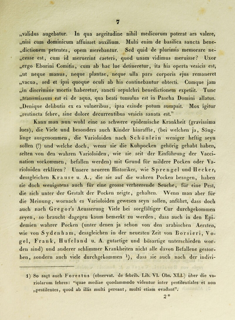 „nisi cum domlnicum affuisset auxilium. Multi enim de basilica sancta bene- „dictionem petentes, opem merebantur. Sed quid de plurimis memorare ne- „cesse est, cum id meruerint caeteri, quod unam vidimus meruisse? Uxor „ergo Eborini Comitis, cum ab hac lue detineretur, ita his operta vesicis est, „ut neque manus, neque plantae, neque ulla pars corporis ejus remaneret „vacua, sed et ipsi quoque oculi ab his continebantur obtecti. Cumque jam „in discrimine mortis haberetur, sancti sepulchri benedictionem expetiit. Tunc „transmissum est ei de aqua, qua beali tumulus est in Pascha Domini allatus. „Denique delibutis ex ea vulneribus, ipsa exinde potum sumpsit. Mox igitur „restincta febre, sine dolore decurrentibus vesicis sanata est. Kann man nun wohl eine so schwere epidemische Krankheil (gravissima lues), die Viele und besonders auch Kinder hinraffle, (bei welchen ja, Säug- linge ausgenommen, die Varioloiden nach Schönlein weniger heftig seyn sollen (!) und welche doch, wenn sie die Kuhpocken gehörig gehabt haben, selten von den wahren Varioloiden, wie sie seit der Einführung der Vacci- nation vorkommen, befallen werden) mit Grund für mildere Pocken oder Va- rioloiden erklären? Unsere neueren Historiker, wie Sprengel und Hecker, dessgleichen Krause u. A., die sie auf die wahren Pocken bezogen, haben sie doch wenigstens auch für eine grosse verheerende Seuche, für eine Pesl, die sich unter der Gestalt der Pocken zeigte, gehallen. Wenn man aber für die Meinung, wornach es Varioloiden gewesen seyn sollen, anführt, dass doch auch nach Gregor's Aeusserung Viele bei sorgfältiger Cur durchgekommen seyen, so braucht dagegen kaum bemerkt zu werden, dass auch in den Epi- demien wahrer Pocken (unter denen ja schon von den arabischen Aerzten, wie von Sydenham, dessgleichen in der neuesten Zeit von Borsieri, Vo- gel, Frank, Hufeland u. A. gutartige und bösartige unterschieden wor- den sind) und anderer schlimmer Krankheiten nicht alle davon Befallene gestor- ben, sondern auch viele durchgekommen x), dass sie auch nach der indivi- 1) So sagt auch Forestus (observat. de febrib. Lib. VI. Obs. XLI.) über die va- riolarum Jebres: quae mediae quodammodo videntur iuter pestilenliales et non „peslilentes, quod ab illis multi nereant, multi etiam evadant. 2*