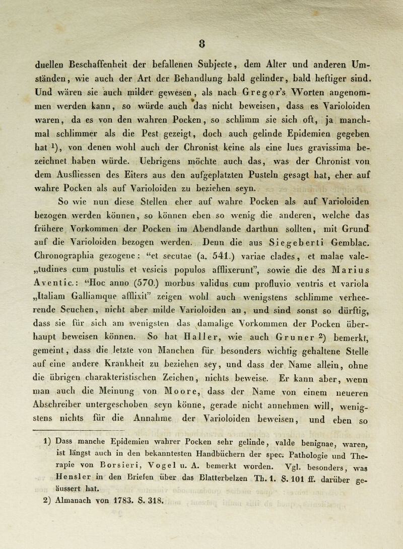 duellen Beschaffenheit der befallenen Subjecte, dem Alter und anderen Um- ständen, wie auch der Art der Behandlung bald gelinder, bald heftiger sind. Und wären sie auch milder gewesen, als nach Gregors Worten angenom- men werden kann, so würde auch das nicht beweisen, dass es Varioloiden waren, da es von den wahren Pocken, so schlimm sie sich oft, ja manch- mal schlimmer als die Pest gezeigt, doch auch gelinde Epidemien gegeben hat x), von denen wohl auch der Chronist keine als eine lues gravissima be- zeichnet haben würde. Uebrigens möchte auch das, was der Chronist von dem Ausfliessen des Eiters aus den aufgeplatzten Pusteln gesagt hat, eher auf wahre Pocken als auf Varioloiden zu beziehen seyn. So wie nun diese Stellen eher auf wahre Pocken als auf Varioloiden bezogen werden können, so können eben so wenig die anderen, welche das frühere Vorkommen der Pocken im Abendlande darthun sollten, mit Grund auf die Varioloiden bezogen werden. Denn die aus Siegeberti Gemblac. Chronographia gezogene: et secutae (a. 541.) variae clades, et malae vale- „tudines cum pustulis et vesicis populos afflixerunt, sowie die des Marius Aventic: Hoc anno (570.) morbus validus cum profluvio ventris et Variola „Italiam Galliamque afflixil zeigen wohl auch wenigstens schlimme verhee- rende Seuchen, nicht aber milde Varioloiden an , und sind sonst so dürftig, dass sie für sich am wenigsten das damalige Vorkommen der Pocken über- haupt beweisen können. So hat Haller, wie auch Grüner2) bemerkt, gemeint, dass die letzte von Manchen für besonders wichtig gehaltene Stelle auf eine andere Krankheit zu beziehen sey, und dass der Name allein, ohne die übrigen charakteristischen Zeichen, nichts beweise. Er kann aber, wenn man auch die Meinung von Moore, dass der Name von einem neueren Abschreiber untergeschoben seyn könne, gerade nicht annehmen will, wenig- stens nichts für die Annahme der Varioloiden beweisen, und eben so 1) Dass manche Epidemien wahrer Pocken sehr gelinde, valde benignae waren ist längst auch in den bekanntesten Handbüchern der spec. Pathologie und The- rapie von Borsieri, Vogel u. A. bemerkt worden. Vgl. besonders, was Hensler in den Briefen über das Blatterbelzen Th. 1. S. 101 ff. darüber ge- äussert hat. 2) Almanach von 1783. S. 318.