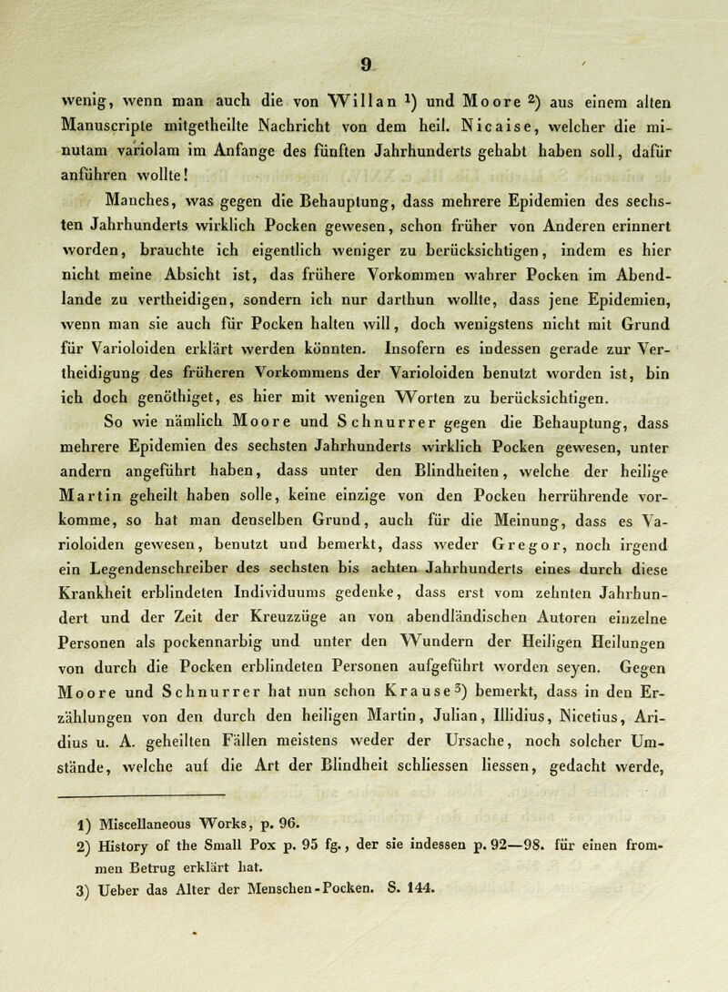 wenig, wenn man auch die von Will an x) und Moore2) aus einem alten Manuscriple mitgetheilte Nachricht von dem heil. Nicaise, welcher die mi- nutam variolam im Anfange des fünften Jahrhunderts gehabt haben soll, dafür anführen wollte! Manches, was gegen die Behauptung, dass mehrere Epidemien des sechs- ten Jahrhunderts wirklich Pocken gewesen, schon früher von Anderen erinnert worden, brauchte ich eigentlich weniger zu berücksichtigen, indem es hier nicht meine Absicht ist, das frühere Vorkommen wahrer Pocken im Abend- lande zu vertheidigen, sondern ich nur darthun wollte, dass jene Epidemien, wenn man sie auch für Pocken halten will, doch wenigstens nicht mit Grund für Varioloiden erklärt werden könnten. Insofern es indessen gerade zur Ver- theidigung des früheren Vorkommens der Varioloiden benutzt worden ist, bin ich doch genöthiget, es hier mit wenigen Worten zu berücksichtigen. So wie nämlich Moore und Schnurrer gegen die Behauptung, dass mehrere Epidemien des sechsten Jahrhunderts wirklich Pocken gewesen, unter andern angeführt haben, dass unter den Blindheiten, welche der heilige Martin geheilt haben solle, keine einzige von den Pocken herrührende vor- komme, so hat man denselben Grund, auch für die Meinung, dass es Va- rioloiden gewesen, benutzt und bemerkt, dass weder Gregor, noch irgend ein Legendenschreiber des sechsten bis achten Jahrhunderts eines durch diese Krankheit erblindeten Individuums gedenke, dass erst vom zehnten Jahrhun- dert und der Zeit der Kreuzzüge an von abendländischen Autoren einzelne Personen als pockennarbig und unter den Wundern der Heiligen Heilungen von durch die Pocken erblindeten Personen aufgeführt worden seyen. Gegen Moore und Schnurrer hat nun schon Krause3) bemerkt, dass in den Er- zählungen von den durch den heiligen Martin, Julian, Illidius, Nicetius, Ari- dius u. A. geheilten Fällen meistens weder der Ursache, noch solcher Um- stände, welche auf die Art der Blindheit schliessen Hessen, gedacht werde, 1) Miscellaneous Works, p. 96. 2) History of the Small Pox p. 95 fg., der sie indessen p. 92—98. für einen from- men Betrug erklärt bat.