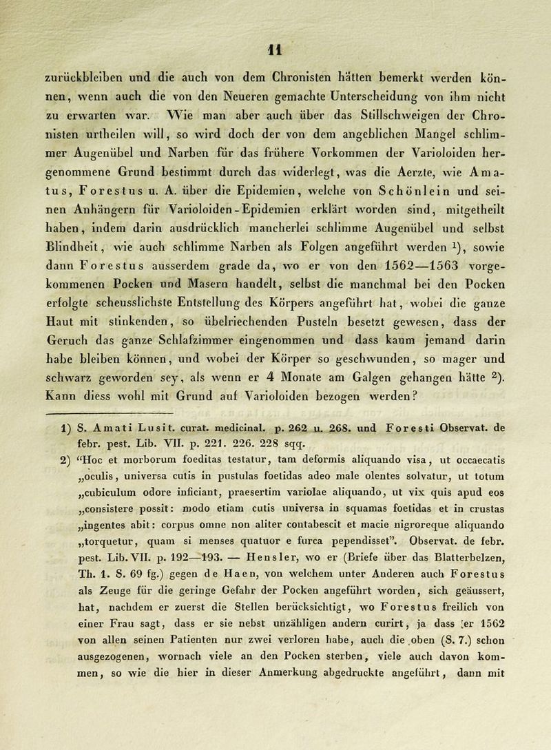 zurückbleiben und die auch von dem Chronisten hätten bemerkt werden kön- nen, wenn auch die von den Neueren gemachte Unterscheidung von ihm nicht zu erwarten war. Wie man aber auch über das Stillschweigen der Chro- nisten urtheilen will, so wird doch der von dem angeblichen Mangel schlim- mer Augenübel und Narben für das frühere Vorkommen der Varioloiden her- genommene Grund bestimmt durch das widerlegt, was die Aerzte, wie Ama- tus, Forestus u. A. über die Epidemien, welche von Schönlein und sei- nen Anhängern für Varioloiden-Epidemien erklärt worden sind, mitgetheilt haben, indem darin ausdrücklich mancherlei schlimme Augenübel und selbst Blindheit, wie auch schlimme Narben als Folgen angeführt werden *), sowie dann Forestus ausserdem grade da, wo er von den 1562—1563 vorge- kommenen Pocken und Masern handelt, selbst die manchmal bei den Pocken erfolgte scheusslichste Entstellung des Körpers angeführt hat, wobei die ganze Haut mit stinkenden, so übelriechenden Pusteln besetzt gewesen, dass der Geruch das ganze Schlafzimmer eingenommen und dass kaum jemand darin habe bleiben können, und wobei der Körper so geschwunden, so mager und schwarz geworden sey, als wenn er 4 Monate am Galgen gehangen hätte 2). Kann diess wohl mit Grund auf Varioloiden bezogen werden? 1) S. Amati Lusit. curat, medicinal. p. 262 u. 268. und Forest! Observat. de febr. pest. Lib. VII. p. 221. 226. 228 sqq. 2) Hoc et morborum foeditas testatur, tarn deformis aliquando visa, ut occaecatis „oculis, universa cutis in pustulas foetidas adeo male olentes solvatur, ut totum „cubiculum odore inficiant, praesertim variolae aliquando, ut vix quis apud eos „consistere possit: modo etiam cutis universa in squamas foetidas et in crustas „ingentes abit: corpus omne non aliter contabescit et macie nigroreque aliquando „torquetur, quam si menses quatuor e furca pependisset. Observat. de febr. pest. Lib.VII. p. 192—193. — Hensler, wo er (Briefe über das Blatterbelzen, Tli. 1. S. 69 fg.) gegen de Haen, von welchem unter Anderen auch Forestus als Zeuge für die geringe Gefahr der Pocken angeführt worden, sich geäussert, hat, nachdem er zuerst die Stellen berücksichtigt, wo Forestus freilich von einer Frau sagt, dass er sie nebst unzähligen andern curirt, ja dass [er 1562 von allen seinen Patienten nur zwei verloren habe, auch die oben (S. 7.) schon ausgezogenen, wornach viele an den Pocken sterben, viele auch davon kom- men , so wie die hier in dieser Anmerkung abgedruckte angeführt, dann mit